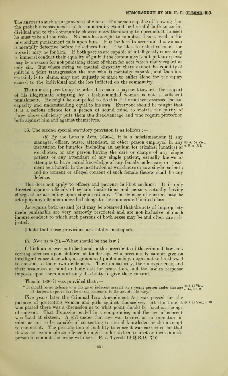 The answer to such an argument is obvious. If a person capable of knowing that the probable consequences of his immorality would be harmful both to an in- dividual and to the community chooses notwithstanding to misconduct himself he must take all the risks. No man has a right to complain if as a result of his misconduct punishment falls upon him. It is for him to ascertain if a woman is mentally defective before he seduces her. If he likes to risk it so much the worse it may be for him. If both parties are capable of intelligently consenting to immoral conduct their equality of guilt if the community is not put to expense may be a reason for not punishing either of them for acts which many regard as only sin. But where owing to mental disparity there cannot be equality of guilt in a joint transgression the one who is mentally capable, and therefore certainly is to blame, may not unjustly be made to suffer alone for the injury caused to the individual and the loss inflicted on the community. That a male parent may be ordered to make a payment towards the support of his illegitimate offspring by a feeble-minded woman is not a sufficient punishment. He might be compelled to do this if the mother possessed mental capacity and understanding equal to his own. Everyone should be taught that it is a serious offence for a person of sound mind to violate the purity of those whose deficiency puts them at a disadvantage and who require protection both against him and against themselves. 16. The second special statutory provision is as follows : — (6) By the Lunacy Acts, 1890-1, it is a misdemeanour if any manager, officer, nurse, attendant, or other person employed in any 53 & 54 Vict. institution for lunatics (including an asylum for criminal lunatics) or workhouse, or any person having the care or charge of any single patient or any attendant of any single patient, carnally knows or attempts to have carnal knowledge of any female under care or treat- ment as a lunatic in the institution or workhouse or as a single patient; and no consent or alleged consent of such female thereto shall be any defence. This does not apply to officers and patients in idiot asylums. It is only directed against officials of certain institutions and persons actually having charge of or attending upon single patients. The defence of consent may be set up by any offender unless he belongs to the enumerated limited class. As regards both (a) and (6) it may be observed that the acts of impropriety made punishable are very narrowly restricted and are not inclusive of much impure conduct to which such persons of both sexes may be and often are sub- jected. I hold that these provisions are totally inadequate. 17. Now as to (2).—What should be the law ? I think an answer is to be found in the precedents of the criminal law con- cerning offences upon children of tender age who presumably cannot give an intelligent consent or who, on grounds of public policy, ought not to be allowed to consent to their own defilement. Their immaturity, their inexperience, and their weakness of mind or body call for protection, and the law in response imposes upon them a statutory disability to give their consent. Thus in 1880 it was provided that:— “ It should be no defence to a charge of indecent assault on a young person under the age 0^45^61*2*’ of thirteen to prove that he or she consented to the act of indecency.” Five years later the Criminal Law Amendment Act was passed for the purpose of protecting women and girls against themselves. At the time it 48 & 49 Viot., 0. 69. was passed there was a discussion as to what point should be fixed as the age of consent. That discussion ended in a compromise, and the age of consent was fixed at sixteen. A girl under that age was treated as so immature in mind as not to be capable of consenting to carnal knowledge or the attempt to commit it. The presumption of inability to consent was carried so far that it was not even made an offence for a girl under sixteen to abet or incite a male person to commit the crime with her. R. v. Tyrrell 12 Q.B.D., 710.