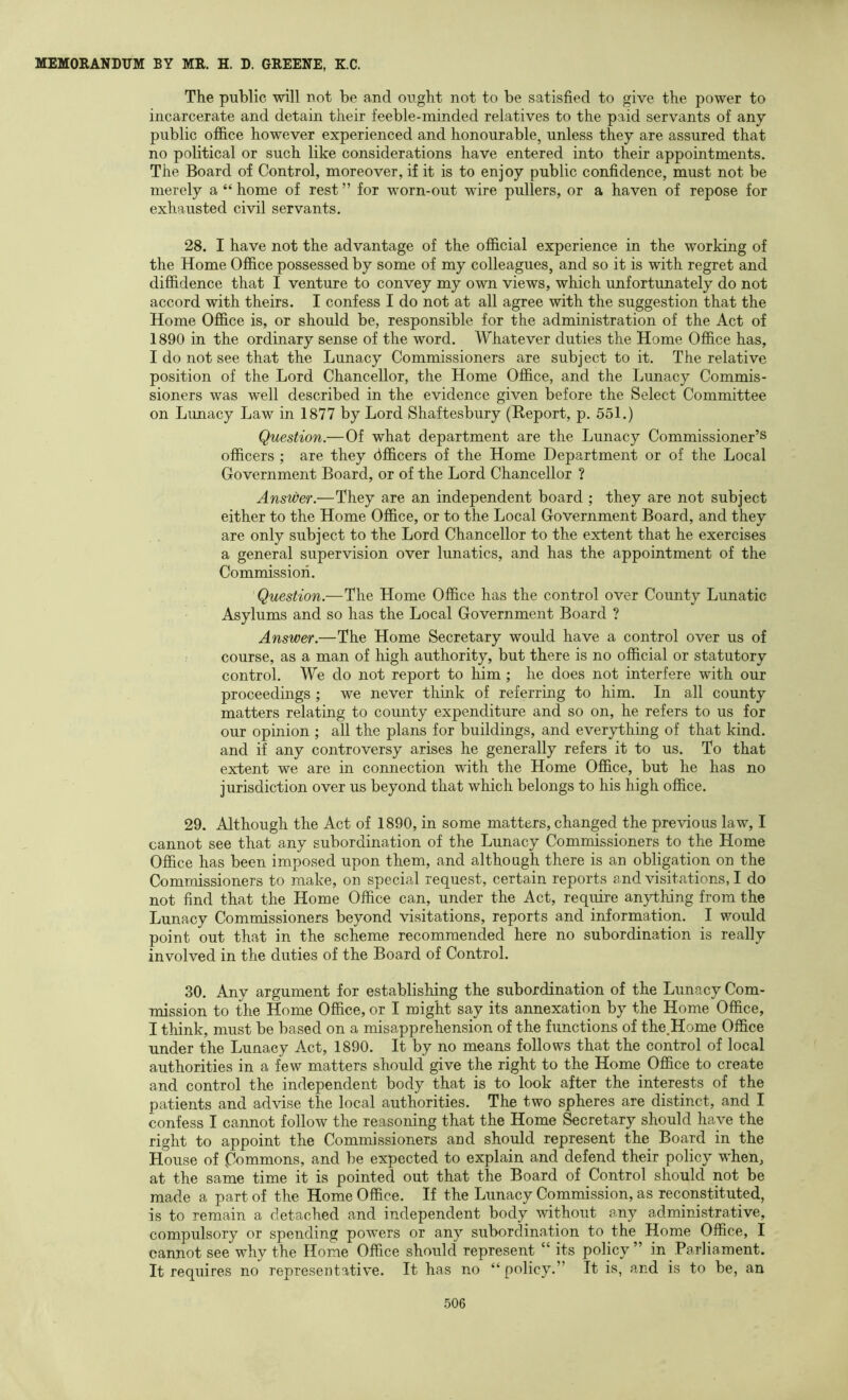 The public will not be and ought not to be satisfied to give the power to incarcerate and detain their feeble-minded relatives to the paid servants of any public of&ce however experienced and honourable, unless they are assured that no political or such like considerations have entered into their appointments. The Board of Control, moreover, if it is to enjoy public confidence, must not be merely a “ home of rest ” for worn-out wire pullers, or a haven of repose for exhausted civil servants. 28. I have not the advantage of the official experience in the working of the Home Office possessed by some of my colleagues, and so it is with regret and diffidence that I venture to convey my own views, which unfortunately do not accord with theirs. I confess I do not at all agree with the suggestion that the Home Office is, or should be, responsible for the administration of the Act of 1890 in the ordinary sense of the word. Whatever duties the Home Office has, I do not see that the Lunacy Commissioners are subject to it. The relative position of the Lord Chancellor, the Home Office, and the Lunacy Commis- sioners was well described in the evidence given before the Select Committee on Limacy Law in 1877 by Lord Shaftesbury (Report, p. 551.) Question.—Of what department are the Lunacy Commissioner’s officers ; are they dfficers of the Home Department or of the Local Government Board, or of the Lord Chancellor ? Answer.—They are an independent board ; they are not subject either to the Home Office, or to the Local Government Board, and they are only subject to the Lord Chancellor to the extent that he exercises a general supervision over lunatics, and has the appointment of the Commission. Question.—The Home Office has the control over County Lunatic Asylums and so has the Local Government Board ? Answer.—The Home Secretary would have a control over us of course, as a man of high authority, but there is no official or statutory control. We do not report to him ; he does not interfere with our proceedings ; we never think of referring to him. In all county matters relating to county expenditure and so on, he refers to us for our opinion ; all the plans for buildings, and everything of that kind, and if any controversy arises he generally refers it to us. To that extent we are in connection with the Home Office, but he has no jurisdiction over us beyond that which belongs to his high office. 29. Although the Act of 1890, in some matters, changed the previous law, I cannot see that any subordination of the Lunacy Commissioners to the Home Office has been imposed upon them, and although there is an obligation on the Commissioners to make, on special request, certain reports and visitations, I do not find that the Home Office can, under the Act, require anything from the Lunacy Comnoissioners beyond visitations, reports and information. I would point out that in the scheme recommended here no subordination is really involved in the duties of the Board of Control. 30. Any argument for establishing the subordination of the Lunacy Com- mission to the Home Office, or I might say its annexation by the Home Office, I think, must be based on a misapprehension of the functions of the.Home Office under the Lunacy Act, 1890. It by no means follows that the control of local authorities in a few matters should give the right to the Home Office to create and control the independent body that is to look after the interests of the patients and advise the local authorities. The two spheres are distinct, and I confess I cannot follow the reasoning that the Home Secretary should have the right to appoint the Commissioners aud should represent the Board in the House of Commons, and be expected to explain and defend their policy when, at the same time it is pointed out that the Board of Control should not be made a part of the Home Office. If the Lunacy Commission, as reconstituted, is to remain a detached and independent body without any administrative, compulsory or spending powers or any subordination to the Home Office, I cannot see why the Home Office should represent “ its policy” in Parliament. It requires no representative. It has no “ policy.” It is, and is to be, an