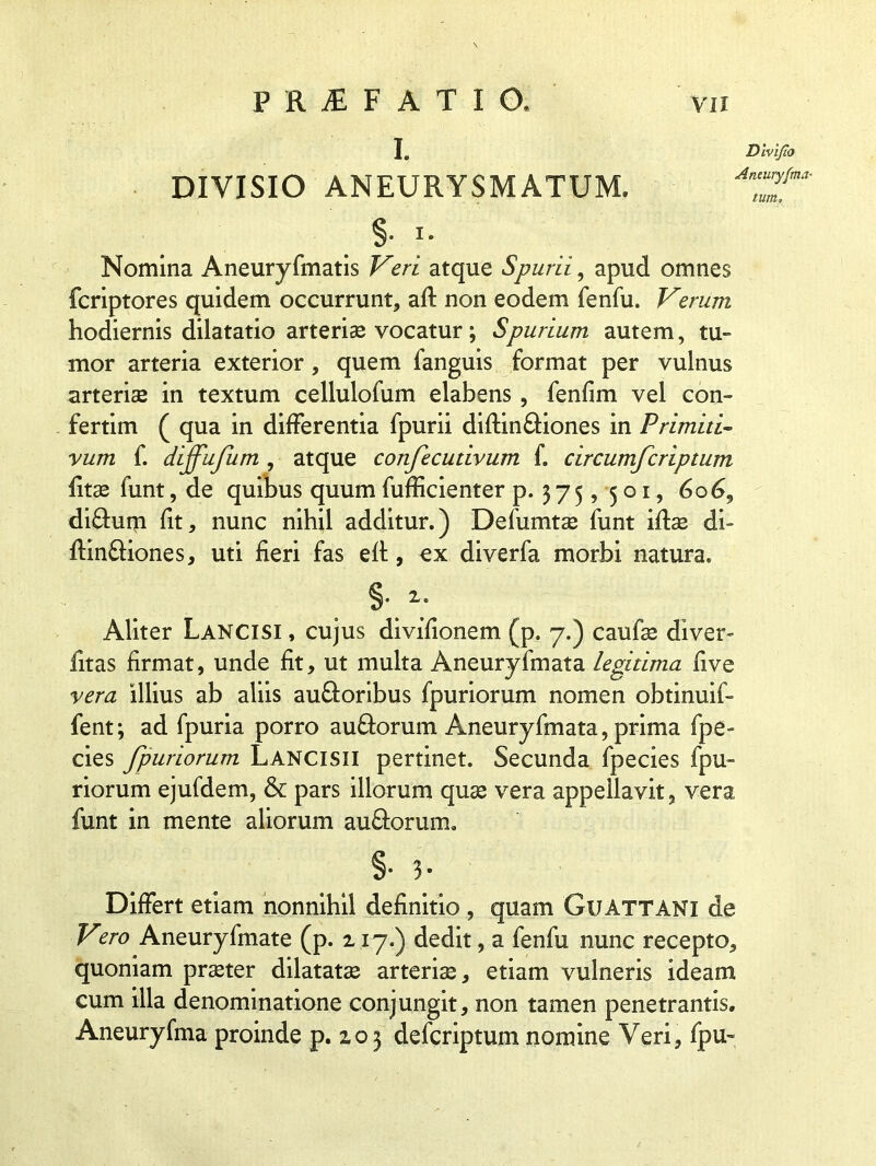 I. DIVISIO ANEURYSMATUM. §• i- Nomina Aneuryfmatis Veri atque Spurii, apud omnes fcriptores quidem occurrunt, afl non eodem fenfu. Verum hodiernis dilatatio arteriae vocatur; Spurium autem, tu» mor arteria exterior, quem fanguis format per vulnus arteriae in textum cellulofum elabens , fenfim vel con- fertim ( qua in differentia fpurii diftin&iones in Primiti- vum f. dijfufum , atque confecudvum f. circumfcriptum fitse funt, de quibus quum fufficienter p. 3 7 5, 5 o 1, 606, di£tum fit, nunc nihil additur.) Defumtae funt iftas di- flin&iones, uti fieri fas eft, ex diverfa morbi natura. §• *• Aliter Lancisi , cujus divifionem (p. 7.) caufae dlver- fitas firmat, unde fit, ut multa Aneuryfmata legitima five vera illius ab aliis au&oribus fpuriorum nomen obtinuif- fent; ad fpuria porro au&orum Aneuryfmata, prima fpe- cies fpuriorum Lancisii pertinet. Secunda fpecies fpu- riorum ejufdem, & pars illorum quae vera appellavit, vera funt in mente aliorum au&orum. §• h Differt etiam nonnihil definitio , quam Gu ATT ANI de Vero Aneuryfmate (p. 2 17.) dedit, a fenfu nunc recepto, quoniam praeter dilatatae arteriae, etiam vulneris ideam cum illa denominatione conjungit, non tamen penetrantis. Aneuryfma proinde p. 203 defcriptum nomine Veri, fpu- Dlvifio Aneuryfma- tum.