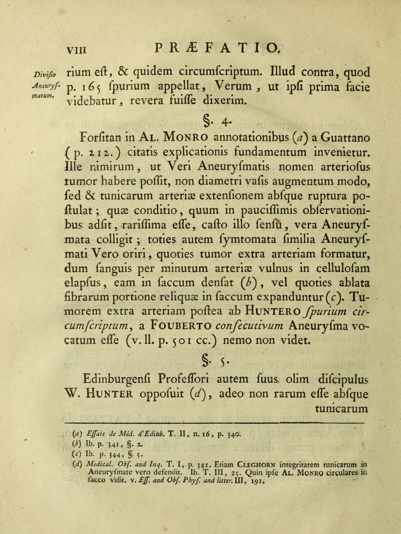 Divifio Aneuryf- matum. P R JE F A T I O. rium eft, & quidem circumfcriptum. Illud contra, quod p. 165 fpurium appellat, Verum , ut ipfi prima facie videbatur, revera fuifle dixerim. §• 4* Forfitan in Al. Monro annotationibus (<?) a Guattano ( p. m.) citatis explicationis fundamentum invenietur. Ille nimirum, ut Veri Aneuryfmatis nomen arteriofus tumor habere pofiit, non diametri vafis augmentum modo, fed & tunicarum arteriae extenfionem abfque ruptura po- ftulat; quae conditio, quum in pauciflimis obfervationi- bus adiit, rariflima efle, cafto illo fenfu, vera Aneuryf- mata colligit ; toties autem fymtomata fimilia Aneuryf- mati Vero oriri, quoties tumor extra arteriam formatur, dum fanguis per minutum arteriae vulnus in cellulofam elapfus, eam in faecum denfat (f) , vel quoties ablata fibrarum portione reliquae in faecum expanduntur (c). Tu- morem extra arteriam poftea ab HuNTERO fpurium cir- cumfcriptum, a Fouberto confecutivum Aneuryfma vo- catum effe (v. 11. p- 5 o 1 cc.) nemo non videt. §• 5* Edinburgenfi Frofeflori autem fuus olim difcipulus W. Hunter oppofuit (df adeo non rarum efle abfque tunicarum {a) EJfais de Med. d’Edinb. T. II, n. 16, p. 34Q. 0) Ib. p. HI > §• a. (0 Ib. p. 344, §. 5. 00 Medical, Obf. and Inq. T. I, p. 341. Etiam Cleghorn integritatem tunicarum in Aneuryfmate vero defendit. Ib. T. III, 25. Quin ipfe Al. Monro circulares in facco vidit, V. EJf. and Obf. Phyf and litter. III, 1.91,