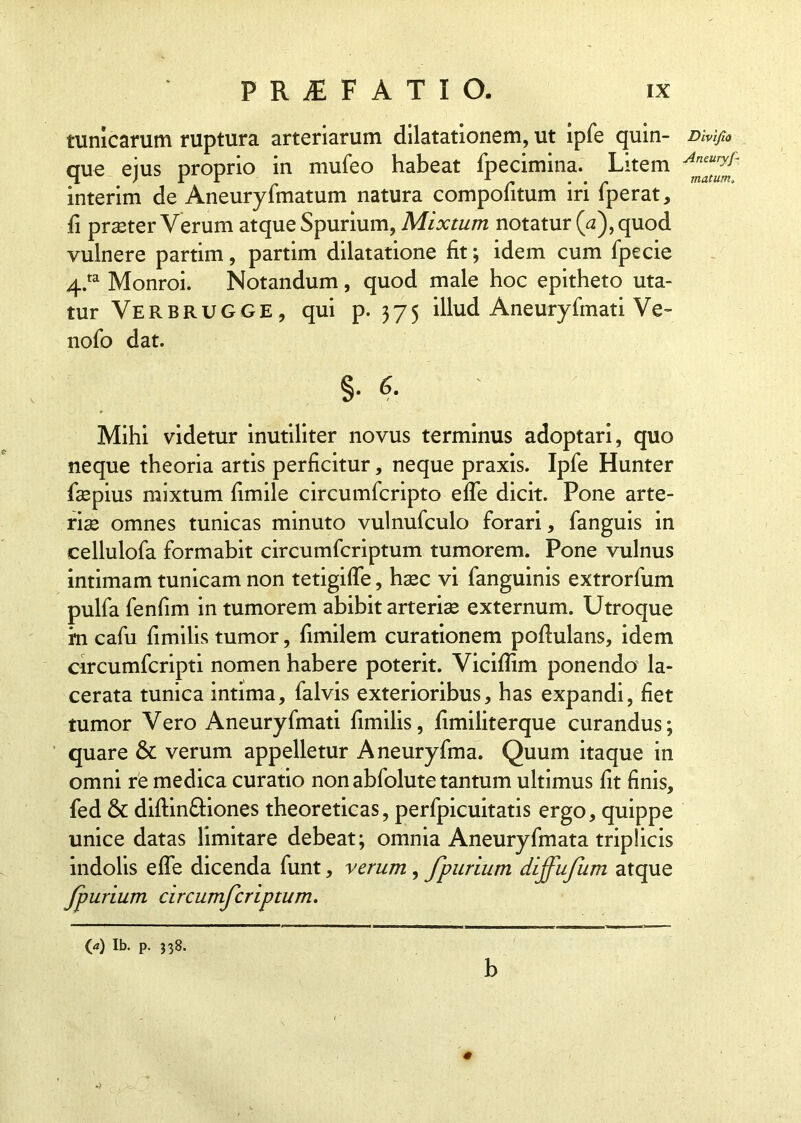 tunicarum ruptura arteriarum dilatationem, ut ipfe quin- Divi/io que ejus proprio in mufeo habeat fpecimina. Litem ffjf interim de Aneuryfmatum natura compofitum iri fperat, fi praster Verum atque Spurium, Mixtum notatur (a), quod vulnere partim, partim dilatatione fit; idem cum fpecie 4.ta Monroi. Notandum, quod male hoc epitheto uta- tur Verbrugge, qui p. 375 illud Aneuryfmati Ve- nofo dat. §. 6. Mihi videtur inutiliter novus terminus adoptari, quo neque theoria artis perficitur, neque praxis. Ipfe Hunter faspius mixtum fimile circumfcripto efle dicit. Pone arte- rias omnes tunicas minuto vulnufculo forari, fanguis in cellulofa formabit circumfcriptum tumorem. Pone vulnus intimam tunicam non tetigifle, hasc vi fanguinis extrorfum pulfa fenfim in tumorem abibit arterias externum. Utroque rn cafu fimilis tumor, fimilem curationem pofiulans, idem circumfcripti nomen habere poterit. Vicifiim ponendo la- cerata tunica intima, falvis exterioribus, has expandi, fiet tumor Vero Aneuryfmati fimilis, fimiliterque curandus; quare & verum appelletur Aneuryfma. Quum itaque in omni re medica curatio non abfolute tantum ultimus fit finis, fed & diftin&iones theoreticas, perfpicuitatis ergo, quippe unice datas limitare debeat; omnia Aneuryfmata triplicis indolis efle dicenda funt, verum, fpurium dijfufum atque fpurium circumfcriptum. O) Ib. p. $38. b