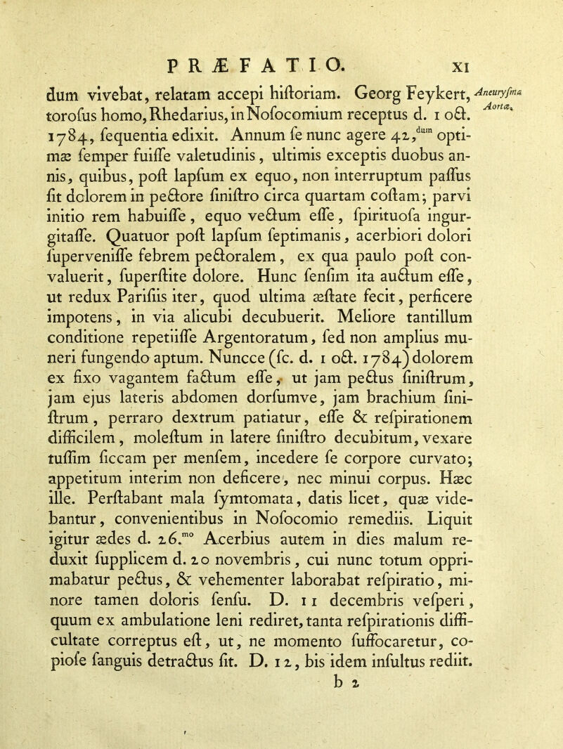 dum vivebat, relatam accepi hidoriam. Georg Feykert, ^neurgm* torofus homo,Rhedarius,inNofocomium receptus d. i o£t. 1784, fequentia edixit. Annum fe nunc agere 4i/um opti- mas femper fuiffe valetudinis, ultimis exceptis duobus an- nis, quibus, pod lapfum ex equo, non interruptum paffus fit dolorem in pedore dnidro circa quartam codam; parvi initio rem habuide, equo ve£fum ede, fpirituofa ingur- gitafTe. Quatuor pod lapfum feptimanis, acerbiori dolori fuperveniffe febrem pectoralem, ex qua paulo pod con- valuerit , fuperdite dolore. Hunc fenfim ita audum ede, ut redux Parifiis iter, quod ultima sedate fecit, perficere impotens, in via alicubi decubuerit. Meliore tantillum conditione repetiiffe Argentoratum, fed non amplius mu- neri fungendo aptum. Nuncce (fc. d. 1 o£t. 1784) dolorem ex fixo vagantem fa&um ede, ut jam peCtus dnidrum, jam ejus lateris abdomen dorfumve, jam brachium dni- drum , perraro dextrum patiatur, ede & refpirationem difficilem, moledum in latere finidro decubitum,vexare tuffim ficcam per menfem, incedere fe corpore curvato; appetitum interim non deficere, nec minui corpus. Hasc ille. Perdabant mala fymtomata, datis licet, quas vide- bantur, convenientibus in Nofocomio remediis. Liquit igitur sedes d. z6.mo Acerbius autem in dies malum re- duxit fupplicem d. io novembris, cui nunc totum oppri- mabatur peCtus, & vehementer laborabat refpiratio, mi- nore tamen doloris fenfu. D. 11 decembris vefperi, quum ex ambulatione leni rediret, tanta refpirationis diffi- cultate correptus ed, ut, ne momento fuffocaretur, co- piofe fanguis detra&us fit. D. 1 z, bis idem infultus rediit. b z