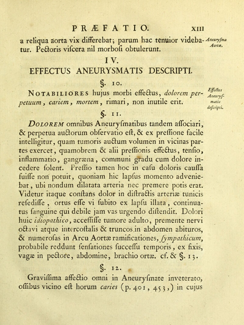 a reliqua aorta vix differebat; parum hac tenuior videba- tur. Pe floris vifcera nil morbofi obtulerunt. IV. EFFECTUS ANEURYSMATIS DESCRIPTI. §. IO. Notabiliores hujus morbi effe&us, dolorem per- petuum, cariem, mortem, rimari, non inutile erit. §. ii. Dolorem omnibus Aneuryfmatibus tandem affociari, & perpetua au&orum obfervatio efl, & ex prellione facile intelligitur, quam tumoris au&um volumen in vicinas par- tes exercet, quamobrem & alii preflionis effe&us, tenfio, inflammatio, gangrasna, communi gradu cum dolore in- cedere folent. Preffio tamen hoc in cafu doloris cauffa fuiffe non potuit, quoniam hic lapfus momento advenie- bat , ubi nondum dilatata arteria nec premere potis erat. Videtur itaque conflaris dolor in diflra&is arterias tunicis refediffe , ortus effe vi fubito ex lapfu illata, continua- tus fanguine qui debile jam vas urgendo diflendit. Dolori huic idiopathico, accefliffe tumore adulto, premente nervi o&avi atque intercoflalis & truncos,in abdomen abituros, & numerofas in Arcu Aortas v2.m\&.CdLtionQ§, Jympathicum, probabile reddunt fenfationes fucceffu temporis, ex fixis, vagas in pe&ore, abdomine, brachio ortas, cf. & §. 13. Graviffima affe&io omni in Aneuryfmate inveterato, offibus vicino efl horum caries (p. 401,45 3,) in cujus Aneuryfma Aorta. Effetius Aneuryf- matis