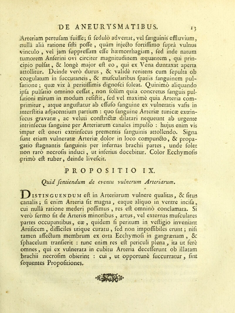 Arteriam pertufam fuiffe; fi fedulo advertat, vel fanguinis effiuvium9 nulla alia ratione fifti pofle , quam injefto fortiffimo fupra vulnus vinculo , vel jam fupprefiatn efte haemorrhagiam, fed inde natum tumorem Anferini ovi circiter magnitudinem aequantem , qui prin- cipio pulfat, & longe major eft eo , qui ex Vena duntaxat aperta attollitur. Deinde vero durus, & valide renitens cum fepulta ob coagulatum in fuccutaneis, & mufcularibus fpatiis fanguinem pul- fatione ; quae vix a peritiffimis dignofci foleat. Quinimo aliquando ipfa pulfatio omnino cefiat, non folum quia concretus fanguis pul- fationi mirum in modum refiftit, fed vel maxime quia Arteria com- primitur , atque anguftatur ab effufo fanguine ex vulneratis vafis in interftitia adjacentium partium : quo fanguine Arteriae tunicae extrin- fecus gravatae , ac veluti conftrids dilatari nequeunt ab urgente intrinfecus fanguine per Arteriarum canales impulfo : hujus enim vis impar eft oneri extrinfecus prementis fanguinis attollendo. Signa funt etiam vulneratas Arteriae dolor in loco compunfto, & propa- gatio ftagnantis fanguinis per infernas brachii partes , unde folet «on raro necrofis induci, ut inferius docebitur» Color Ecchymofis primo eft ruber, deinde livefcit. PROPOSITIO IX. Quid fentiendum de eventu vulnerum Arteriarum. «. v D.stING uendum eft in Arteriarum vulnere qualitas, & fi tus canalis; fi enim Arteria fit magna, eaque aliquo in ventre incifa, cui nulla ratione mederi poffimus , res eft omnino conclamata. Si vero fermo fit de Arteriis minoribus, artus, vel externas mufculares partes occupantibus, es , quidem fi peritum in veftigio inveniant Artificem, difficiles utique curatu, fed non impoffibiles erunt; nift tamen affeclum membrum ex orta Ecchymofi in gangraenam , & fphacelum tranfierit : tunc enim res eft periculi plena, ita ut fere omnes, qui ex vulnerata in cubitu Arteria decefterunt ob illatam brachii necrofim obierint : cui , ut opportune fuccurratur, fini {equentes Propofuiones.