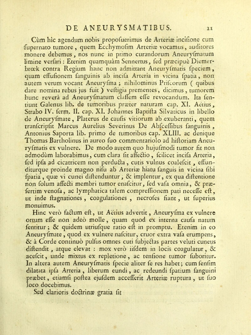 Cum hic agendum nobis propofuerimus de Arteris incifione cum fupernato tumore, quem Ecchymofim Arteris vocamus, auditores monere debemus, nos nunc in primo curandorum Aneuryfmatum limine verfari: Etenim quamquam Sennertus, fed prscipue Diemer- brcek contra Regium hanc non admittant Aneuryfmatis fpeciem, quam effufionem fanguinis ab incila Arteria in vicina fpatia, non autem verum vocant Aneuryfma ; nihilominus Prifcorum ( quibus dare nomina rebus jus fuit) veftigia prementes, dicimus, tumorem hunc revera ad Aneuryfmatum claffem effe revocandum. Ita fen- tiunt Galenus lih. de tumoribus prster naturam cap. XI. Aetius, Strabo IV. ferm. II. cap. XI. Johannes Baptifta Silvaticus in libello de Aneuryfmate, Platerus de caulis vitiorum ab exuberanti, quem tranfcripfit Marcus Aurelius Severinus De Abfceffibus fanguinis , Antonius Saporta lib. primo de tumoribus cap. XLIII. ac denique Thomas Bartholinus in aureo fuo commentariolo ad hiftoriam Aneu- ryfmatis ex vulnere. De modo autem quo hujufmodi tumor fit non admodum laborabimus, cum clara fit affeftio , fcilicet incifa Arteria, fed ipfa ad cicatricem non perdufla, cutis vulnus coalefcit, effun- diturque proinde magno nifu ab Arterite hiatu fanguis in vicina fibi fpatia , quae vi cunei diftenduntur, & implentur, ex qua diftentione non folum affefti membri tumor enafcitur, fed vafa omnia, & prae- fertim venofa, ac lymphatica talem compreflionem pati necefle eft, ut inde flagnationes, coagulationes , necrofes fiant, ut fuperius monuimus. Hinc vero faftum eft, ut Aetius advertit, Aneuryfma ex vulnere ortum effe non adeo molle, quam quod ex interna caufa natum fentitur; & quidem utriufque ratio eft in promptu. Etenim in eo Aneuryfmate , quod ex vulnere nafcitur, eruor extra vafa erumpens, & a Corde continuo pulfus omnes cuti fubjeOas partes veluti cuneus diftendit, atque elevat : mox vero iifdem in locis coagulatur, & acefcit, unde mixtus ex repletione , ac tenfione tumor fuboritur. In altera autem Aneuryfmatis fpecie aliter fe res habet; cum fenfim dilatata ipfa Arteria , liberum eundi, ac redeundi fpatium fanguini prsbet, etiamfi poftea ejufdem accefferit Arterice ruptura , ut fuo loco docebimus. Sed clarioris doffrinee gratia fit