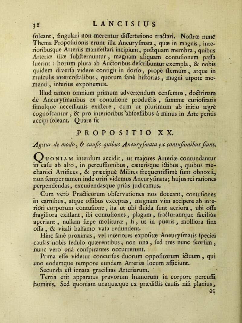 foleant, fingulari nan merentur differtatione trafiari. Noftrae nunc Thema Propofitionis erunt illa Aneuryfmata, quae in magnis, inte- rioribusque Arteriis manifeftari incipiunt, poftquam membra, quibus Arteria; illa fubfternuntur, magnam aliquam contufionem paffa fuerint : horum plura ab Au&oribus defcribuntur exempla, & nobis quidem diverfa videre contigit in dorfo, prope fternum, atque in mufculis intercoftalibus, quorum fane hiftorias, magni utpote mo> menti, inferius exponemus. Illud tamen omnium primum advertendum cenfemus, do&rinam de Aneuryfmatibus ex contufione produftis , fummae curiofitatis fimulque neceflitatis exiftere , cum ut plurimum ab initio aegre cognofcantur, & pro interioribus abfceflibus a minus in Arte peritis accipi foleant. Quare fit PROPOSITIO XX. Agitur de modo, & caujis quibus Aneuryfmata ex contujionibus fiunu Quoniam interdum accidit, ut majores Arteriae contundantur in cafu ab alto, in percuflionibus, caeterisque i&ibus , quibus me- chanici Artifices ,, & praecipue Milites frequentiflime funt obnoxii, non femper tamen inde oriri videmus Aneuryfmata; hujus rei rationes perpendendas, excutiendasque prius judicamus. Cum vero Pra&icorum obfervationes nos doceant, contufiones in carnibus, atque oflibus exceptas, magnam vim accipere ab inte- riori corporum contufione, ita ut ubi fluida funt acriora, ubi offa fragiliora exiflant, ibi contufiones, plagam , fra&uramque facilius aperiant , nullam faepe moliturae , fi, ut in pueris, molliora fint offa , & vitali balfamo vafa redundent. Hinc fane proximas, vel interiores expofitae Aneuryfmatis fpeciei paufas nobis fedulo quaerentibus, non una, fed tres nunc feorfim 9 nunc vero una confpirantes occurrerunt. Prima effe videtur concurfus duorum oppofitorum i&uum , qui uno eodemque tempore eundem Arteriae locum afficiunt. Secunda eft innata gracilitas Arteriarum. Tertia erit apparatus pravorum humorum in corpore percuffi hominis* Sed quoniam unaquaeque ex preedi&is caufis nifi planius ^