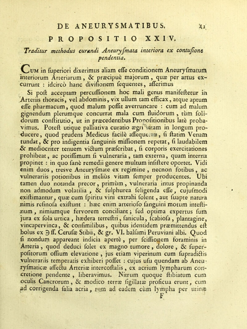 PROPOSITIO XXIV. Traditur methodus curandi Aneuryfmata interiora ex contufionc pendentia. Cum in fuperiori dixerimus aliam effe conditionem Aneuryfmatum interiorum Arteriarum, & praecipue majorum, quae per artus ex- currunt : idcirco hanc divilionem fequentes, afferimus Si poft acceptam percuffionem hoc mali genus manifeftetur in Arteriis thoracis, vel abdominisrvix ullum tam efficax, atque aptum effe pharmacum, quod malum poffit averruncare : cum ad malum gignendum plerumque concurrat mala cum fluidorum , tum foli- dorum conffitutio, ut in praecedentibus Pro^olitionibus late proba- vimus. Potefl: utique palliativa curatio aegrrtatam in longum pro- ducere, quod prudens Medicus facili affeque.ssi, ii ftatim Venam tundat, & pro indigentia fanguinis miffionem repetat, (i laudabilem & mediocriter tenuem viftum praefcribat, li corporis exercitationes prohibeat, ac potiffimum li vulneraria, tam externa, quam interna propinet : in quo fane remedii genere multum infiftere oportet. Vidi enim duos , tresve Aneuryfmate ex regimine , necnon fotibus, ac vulnerariis potionibus in melius vitam femper producentes. Ubi tamen duo notanda precor, primum , vulneraria intus propinanda non admodum volatilia , & fulphurea feligenda effe, cujufmodi exiftimantur, quae cum fpiritu vini extrahi folent, aut fuapte natura nimis relinofa exiftunt : haec enim arteriofo fanguini motum intefti- num, nimiumque fervorem conciliant; fed optima expertus furti jura ex fola urtica , haedera terreftri, fanicula, fcabiofa , plantagine, vincapervinca, & conlimilibus, quibus identidem praemittendus elt bolus ex 9 ff. Cerufae Stibii, & gr. VI. balfami Peruviani albi. Quod fl nondum appareant indicia aperte , per fciffionem foraminis in Arteria, quod deduci folet ex magno tumore , dolore , & fuper- politorum offium elevatione , jus etiam viperinum cum fupradifbs vulnerariis temperatis exhiberi poffet : cujus ufu quendam ab Aneuh ryfmaticae affeflu Arteriae intercoffalis, ex acrium lympharum con- cretione pendente , liberavimus. Nitrum quoque ftibiatum cum oculis Cancrorum , & modico terrae ligillatse proficua erunt, cum ad corrigenda falia acria t jujn ad eadem cum lympha per urines