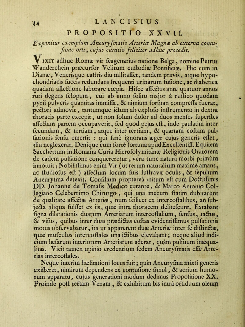 LANCI SI U S PROPOSITIO XXVII, Exponitur exemplum Aneuryfmatis Arteria Magna ab externa contu- Jio ne orti, cujus curatio feliciter adhuc procedit, Vixit adhuc Romae vir feagenarius natione Belga, nomine Petrus Wanderchein praecurfor Velitum cuftodiae Pontificia. Hic cum in Dianae, Venerisque caftris diu militaffet, tandem pravis, atque hypo- chondriacis fuccis redundans frequenti urinarum fufione, ac diabetica quadam affectione laborare coepit. Hifce affeflus ante quatuor annos ruri degens fclopum , cui ab anno folito major a ruftico quodam pyrii pulveris quantitas immiffa, & nimium forfitan compreffa fuerat, peftori admovit, tantumque iftum ab explofo inftrumento in dextra thoracis parte excepit, ut non folum dolor ad duos menfes fuperftes affedam partem occupaverit, fed quod pejus eft, inde paulatim inter fecundam, &: tertiam, atque inter tertiam, & quartam coftam pul- fationis fenfu emerfit : qui fane ignorans aeger cujus generis effet, diu neglexerat, Denique cum forte fortuna apud Excellentiff. Equitem Sacchettum in Romana Curia Hierofolymitanae Religionis Oratorem de eadem pulfatione conquereretur, vera tunc natura morbi primum innotuit; Nobiliflimus enim Vir (ut rerum naturalium maxime amans, ac ftudiofus eft ) affe&um locum fuis luftravit oculis, & fepultum Aneuryfma detexit. Confilium propterea initum eft cum Do&iffimis DD. Johanne de Tomafis Medico curante, & Marco Antonio Coi- legiano Celeberrimo Chirurgo , qui una mecum ftatim dubitarunt de qualitate affe&ae Arteriae , num fcilicet ex intercoftalibus, an fub- je£ta aliqua fuiffet ex iis, quae intra thoracem delitefcunt, Extabant ligna dilatationis duarum Arteriarum intercoftalium, fenfus, taftus, & vifus, quibus inter duas praedi&as coftas evidentiflimus pulfationis motus obfervabatur, ita ut apparerent duae Arteriae inter fe diftir.&ae, quae mufculos intercoftales una iftibus elevabant; neque aliud indi- cium laefarum interiorum Arteriarum aderat, quam pulfuum inaequa- litas. Vicit tamen opinio credentium fedem Aneuryfmatis effe Arte- rias intercoftales. Neque interim haefitationi locus fuit; quin Aneuryfma mixti generis exifteret, nimirum dependens ex contufione fimul, & acrium humo- rum apparatu, cujus generationi modum dedimus Propofitione XX9 Proinde poft teftam Venam , & exhibitum bis intra o&iduum oleum