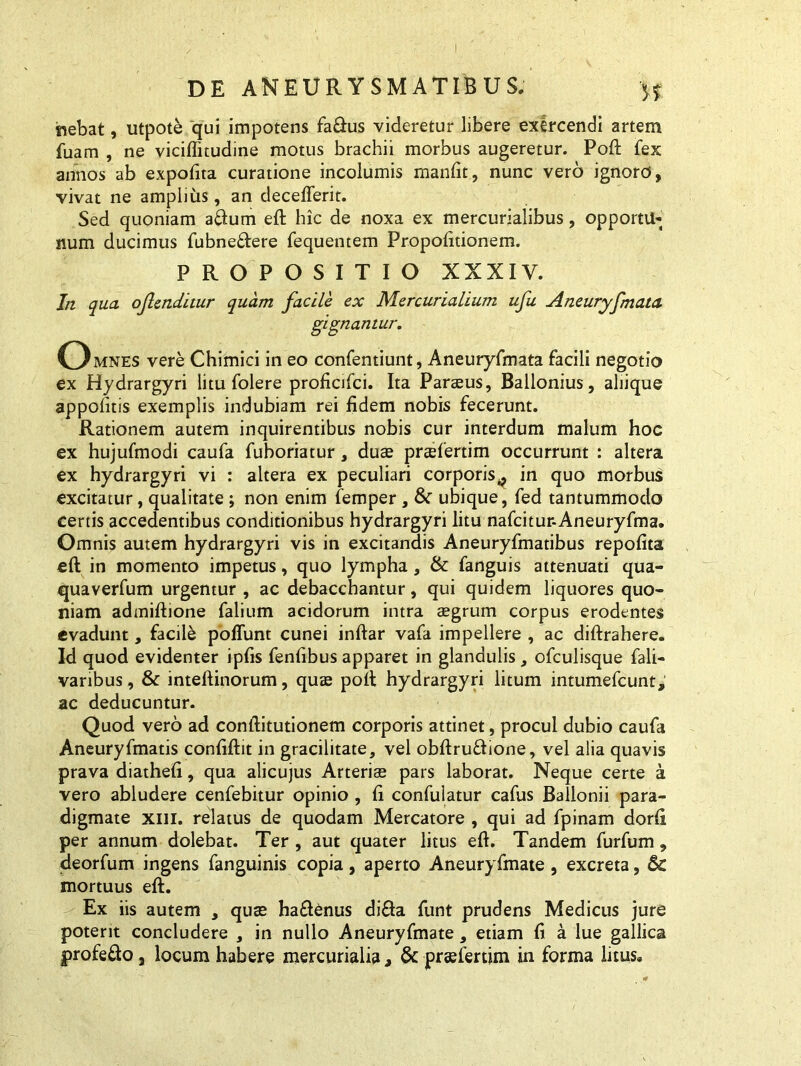 •nebat, utpote qui impotens fa&us videretur libere exercendi artem fuam , ne viciffnudine motus brachii morbus augeretur. Poft fex annos ab expofita curatione incolumis manfit, nunc vero ignoro, vivat ne amplius, an decefferit. Sed quoniam a&um eft hic de noxa ex mercurialibus, opportu- num ducimus fubne&ere fequentem Propofitionem. PROPOSITIO XXXIV. In qua ojlenditur quam facile ex Mercurialium ufu Aneuryfmata gignantur. Omnes vere Chimici in eo confentiunt, Aneuryfmata facili negotio ex Hydrargyri litu folere proficifci. Ita Parteus, Ballonius, aliique appofitis exemplis indubiam rei fidem nobis fecerunt. Rationem autem inquirentibus nobis cur interdum malum hoc ex hujufmodi caufa fuhoriatur, duae praefertim occurrunt : altera ex hydrargyri vi : altera ex peculiari corporis.^ in quo morbus excitatur, qualitate ; non enim femper, &r ubique, fed tantummodo certis accedentibus conditionibus hydrargyri litu nafcitur-Aneuryfma. Omnis autem hydrargyri vis in excitandis Aneuryfmatibus repofita eft in momento impetus, quo lympha, & fanguis attenuati qua- quaverfum urgentur , ac debacchantur, qui quidem liquores quo- niam admiftione falium acidorum intra aegrum corpus erodentes evadunt, facile poffunt cunei inftar vafa impellere , ac diftrahere. Id quod evidenter ipfis fenfibus apparet in glandulis, ofculisque fali- varibus, & inteftinorum, quae poft hydrargyri litum intumefcunt, ac deducuntur. Quod vero ad conftitutionem corporis attinet, procul dubio caufa Aneuryfmatis confiftit in gracilitate, vel obftru&ione, vel alia quavis prava diatheft, qua alicujus Arteria* pars laborat. Neque certe a vero abludere cenfebitur opinio , fi confulatur cafus Ballonii para- digmate xiii. relatus de quodam Mercatore , qui ad fpinam dorft per annum dolebat. Ter , aut quater litus eft. Tandem furfum, deorfum ingens fanguinis copia, aperto Aneuryfmate , excreta, 6c mortuus eft. Ex iis autem , quse haftenus di&a funt prudens Medicus jure poterit concludere , in nullo Aneuryfmate, etiam fi a lue gallica profefto j locum habere mercurialia, & preefertim in forma litus.