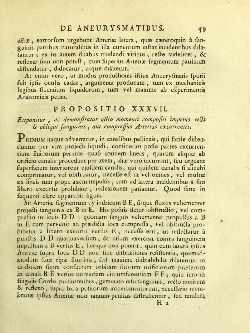 , extrorfum urgebunt Arterias latera, quae casteroquin a fan- guinis partibus naturalibus in illa cuneorum inffar incidentibus dila- tantur ; ex iis autem duabus trudendi viribus, re£te videlicet, & reflexae fieri non pottfi:, quin fuperius Arteriae Tegmentum paulatim diftendatur , diducatur , atque dilatetur. At enim vero , ut modus productionis illius Aneuryfmatis fpurii fub ipfis oculis cadat, argumenta producam , tum ex mechanicis legibus fluentium liquidorum , tum vel maxime ab experimentis Anatomicis petita. PROPOSITIO XXXVII. Exponitur , ac demonjlratur actio momenti compojiti impetus recti & obliqui fanguinis , aut comprejfus Arterias excurrentis. Primum itaque advertatur, in canalibus pelliceis, qui facile diflen- duntur per vim proje&i liquidi, confiderari polle partes excurren- tium fluidorum perinde quafi totidem lineas , quarum aliquae ab orificio canalis procedant per axem, aliae vero incurrant, feu urgeant fupcrficiem interiorem ejufdem canalis, qui quidem canalis fi alicubi comprimatur, vel obffruatur, necefle eft ut vel omnes, vel multae ex lineis tum prope axem impulfis, tum ad latera incidentibus a Tuo libero excurlu prohibitaE , reflexionem patiantur. Quod fane in fequenti clare apparebit figura Sit Arteriae Tegmentum cyJndricum B E, fi:que fluxus vehementer projedi fanguin»s ex B in E. His politis detur obfiruCfio, vel com- preflio in locis D D : quoniam languis vehementer propulfus a B in E cum pervenit ad praedi&a loca comprefla , vel obftru&a pro- hibetur a libero excurlu verius E , necefle erit, ut refleCfarur a puntfis D D quaquaverTum , & nilum exerceat contra Tanguinem impulTum a B verfus E , fieriquc non potent, quin cum latera iplius Arteriae fupra loca DD non fine difiradiionis refiftentia, quemad- modum Tunt ripae flun inis , Ted maxime difbrahib.lia dilatentur in dioftoiem fupra confuttam orbitam luoium orificiorum praeferrim in canali B E verfus univerlam circumferentiam F F; quin imo in fingulis Cordis pulfanonibus, geminato nifu Tanguinis, retfo nimirum & reflexo, fupra loca politorum impedimentorum, neceffario mem- branas ipfius Aneris non tantum penitus diftrahentur , fed tandem