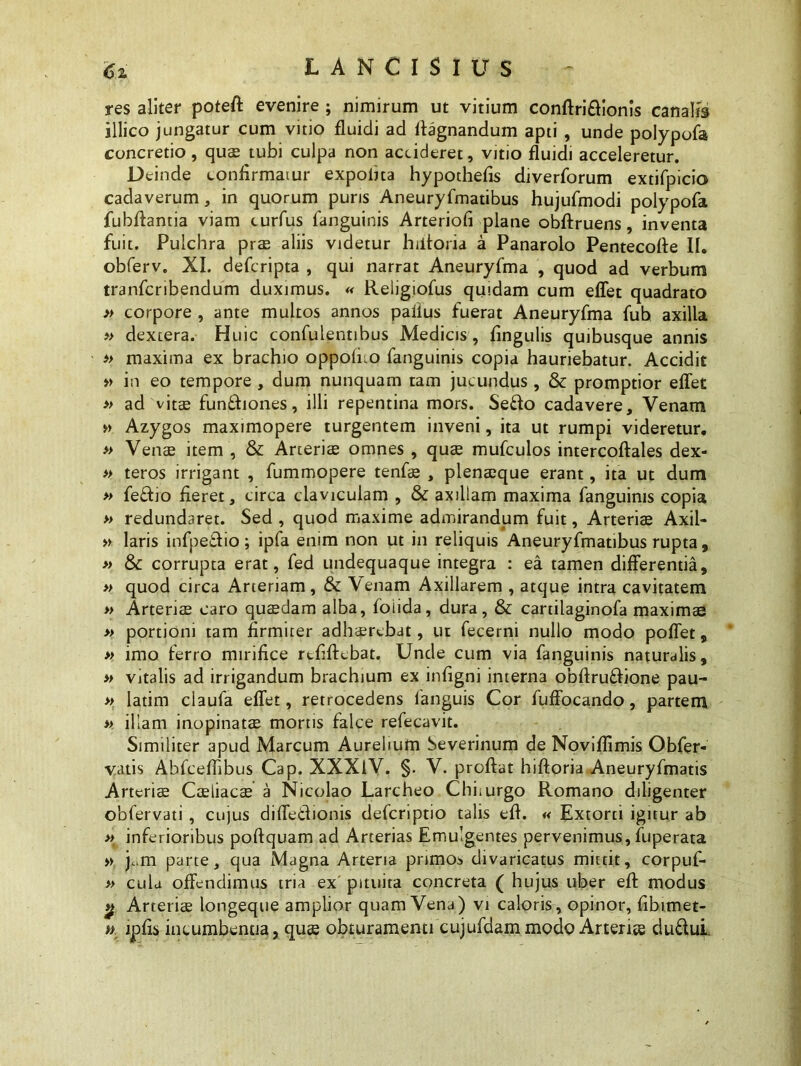 res aliter poteft evenire ; nimirum ut vitium conftri&ionis canalis illico jungatur cum vitio fluidi ad ffagnandum apti , unde polypofa concretio, quse tubi culpa non accideret, vitio fluidi acceleretur. Deinde confirmatur expofita hypothefis diverforum extifpicio cadaverum, in quorum puris Aneuryfmatibus hujufmodi polypofa fubflantia viam curfus fanguinis Arteriofi plane obftruens, inventa fuit. Pulchra prae aliis videtur hiitoria a Panarolo Pentecofle 11. obferv. XI. defcripta , qui narrat Aneuryfma , quod ad verbum tranfcribendum duximus. « Religiofus quidam cum eflet quadrato » corpore , ante multos annos paflus fuerat Aneuryfma fub axilla » dextera. Huic confulentibus Medicis , lingulis quibusque annis » maxima ex brachio oppoffio fanguinis copia hauriebatur. Accidit » in eo tempore , dum nunquam tam jucundus , & promptior eflet » ad vitse funftiones, illi repentina mors. Se&o cadavere. Venam » Azygos maximopere turgentem inveni, ita ut rumpi videretur. » Venae item , & Arteriae omnes , quae mufculos intercoftales dex- » teros irrigant , fummopere tenfae , plenaeque erant, ita ut dum » fe£fio fieret, circa claviculam , & axillam maxima fanguinis copia » redundaret. Sed , quod maxime admirandum fuit, Arteriae Axil- » laris infpe&io; ipfa enim non ut in reliquis Aneuryfmatibus rupta, » & corrupta erat, fed undequaque integra : ea tamen differentia, » quod circa Arteriam, & Venam Axillarem , atque intra cavitatem » Arteriae caro quaedam alba, foiida, dura, & cartilaginofa maximae » portioni tam firmiter adhaerebat, ut fecerni nullo modo poffet, » imo ferro mirifice rtfiftcbat. Unde cum via fanguinis naturalis, » vitalis ad irrigandum brachium ex infigni interna obftru&ione pau- » latim claufa eflet, retrocedens fanguis Cor fuffocando, partem » illam inopinatae mortis falce refecavit. Similiter apud Marcum Aurelium Severinum de Noviflimis Obfer- vatis Abfceflibus Cap. XXXiV. §. V. proflat hiftoria Aneuryfmatis Arteriae Caeliacae a Nicolao Larcheo Chiiurgo Romano diligenter obfervati , cujus diffecdionis defcnptio talis efl. « Extorti igitur ab >> inferioribus poftquam ad Arterias Emulgentes pervenimus, fuperata » j..m parte, qua Magna Arteria primos divaricatus mittit, corpuf- » cula offendimus tria ex' pituita concreta ( hujus uber efl modus 2 Arteriae longeque amplior quam Vena) vi caloris , opinor, fibimet- ». lpfis incumbentia, quae obturamenti cujufdammodo Arteriae du&ui.