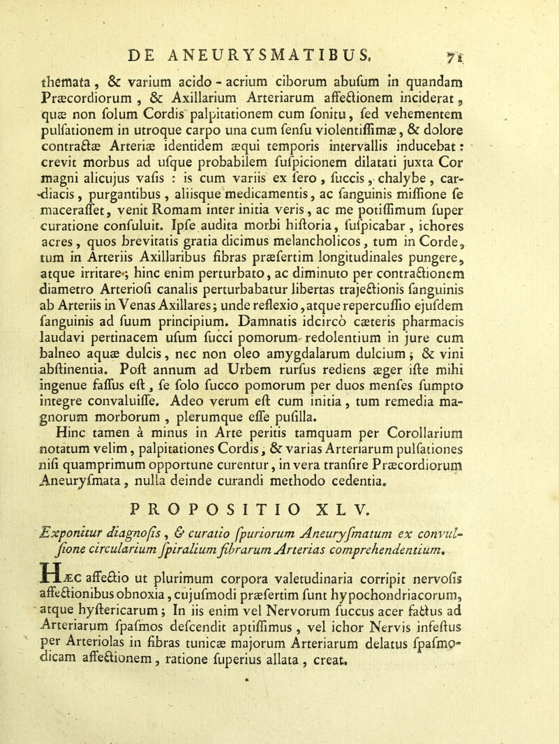 themata, & varium acido - acrium ciborum abufum in quandam Praecordiorum , & Axillarium Arteriarum affe&ionem inciderat, qu£s non folum Cordis-palpitationem cum fonitu, fed vehementem pulfationem in utroque carpo una cum fenfu violentiflimae, & dolore contraftee Arteriae identidem aequi temporis intervallis inducebat: crevit morbus ad ufque probabilem fufpicionem dilatati juxta Cor magni alicujus vafis : is cum variis ex fero, fuccis, chalybe, car- diacis , purgantibus, aliisque medicamentis, ac fanguinis miffione fe maceraffet, venit Romam inter initia veris, ac me potiffimum fuper curatione confuluit. Ipfe audita morbi hiftoria, fufpicabar, ichores acres , quos brevitatis gratia dicimus melancholicos, tum in Corde, tum in Arteriis Axillaribus fibras praefertim longitudinales pungere, atque irritare*; hinc enim perturbato, ac diminuto per contra£honem diametro Arteriofi canalis perturbabatur libertas traje&ionis fanguinis ab Arteriis in Venas Axillares; unde reflexio, atque repercuflio ejufdem fanguinis ad fuum principium. Damnatis idcirco ceeteris pharmacis laudavi pertinacem ufum fucci pomorum redolentium in jure cum balneo aquae dulcis, nec non oleo amygdalarum dulcium; &: vini abftinentia. Pofl: annum ad Urbem rurfus rediens aeger ifle mihi ingenue faflus eft, fe folo fucco pomorum per duos menfes fumpto integre convaluifle. Adeo verum eft cum initia, tum remedia ma- gnorum morborum , plerumque efle pufilla. Hinc tamen a minus in Arte peritis tamquam per Corollarium notatum velim, palpitationes Cordis, & varias Arteriarum pulfationes nifi quamprimum opportune curentur, in vera tranfire Praecordiorum Aneuryfmata , nulla deinde curandi methodo cedentia. PROPOSITIO X L V. Exponitur diagnofis, & curatio [puriorum Aneuryfimatum ex convuU fione circularium fpiralium fibrarum Arterias comprehendentium. H*c affeRio ut plurimum corpora valetudinaria corripit nervofis affeftionibus obnoxia, cujufmodi praefertim funt hypochondriacorum, atque hyftericarum; In iis enim vel Nervorum fuccus acer fatlus ad Arteriarum fpafmos defcendit aptiffimus , vel ichor Nervis infeflus per Arteriolas in fibras tunicae majorum Arteriarum delatus fpafmOa’ dicam affeRionem, ratione fuperius allata, creat.