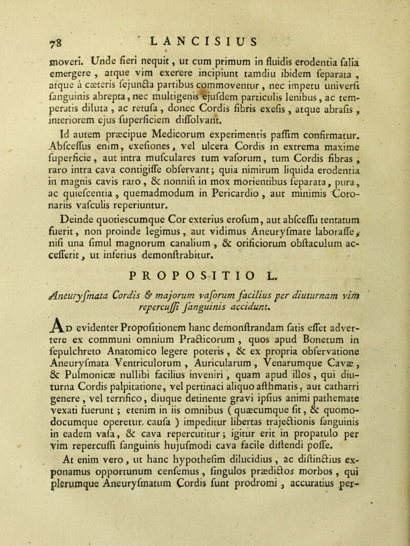 moveri. Unde fieri nequit, ut cum primum in fluidis erodentia falia emergere , atque vim exerere incipiunt tamdiu ibidem feparata , atque a caeteris fejunfta partibus commoventur , nec impetu univerfi fanguinis abrepta,nec multigenis ejufdem particulis lenibus, ac tem- peratis diluta , ac retufa, donec Cordis fibris exefis, atque abrafis , interiorem ejus fuperficiem diflolvant. Id autem praecipue Medicorum experimentis paffim confirmatur. Abfceflus enim, exefiones, vel ulcera Cordis in extrema maxime fuperficie, aut intra mufculares tum vaforum, tum Cordis fibras , raro intra cava contigiffe obfervant; quia nimirum liquida erodentia in magnis cavis raro , & nonnifi in mox morientibus feparata, pura, ac quiefcentia , quemadmodum in Pericardio , aut minimis Coro- nariis vafculis reperiuntur. Deinde quotiescumque Cor exterius erofum, aut abfceflu tentatum fuerit, non proinde legimus, aut vidimus Aneuryfmate laborafle,- nifi una fimul magnorum canalium , & orificiorum obftaculum ac- cefferit, ut inferius demonftrabitur. PROPOSITIO L. /Ineuryfmata Cordis & majorum vaforum facilius per diuturnam vim repercujji fanguinis accidunt. A.D evidenter Propofitionem hanc demonflrandam fatis eflet adver- tere ex communi omnium Pra£licorum , quos apud Bonetum in fepulchreto Anatomico legere poteris, & ex propria obfervatione Aneuryfmata Ventriculorum, Auricularum, Venarumque Cavae, & Pulmonicae nullibi facilius inveniri, quam apud illos , qui diu- turna Cordis palpitatione, vel pertinaci aliquo afthmatis, aut catharri genere, vel terrifico, diuque detinente gravi ipfius animi pathemate vexati fuerunt ; etenim in iis omnibus ( quaecumque fit, & quomo- documque operetur, caufa ) impeditur libertas traje&ionis fanguinis in eadem vafa, & cava repercutitur; igitur erit in propatulo per vim repercufli fanguinis hujufmodi cava facile diflendi pofle. At enim vero, ut hanc hypothefim dilucidius, ac diflin&ius ex- ponamus opportunum cenfemus, fingulos praedi£los morbos, qui plerumque Aneuryfmatum Cordis funt prodromi , accuratius per-