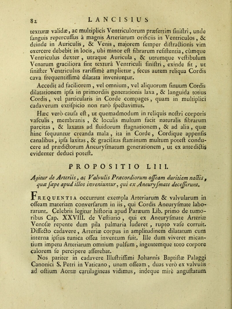 8z texturae validas, ac multiplicis Ventriculorum praefertim finiftri, unde fanguis repercuffus a magnis Arteriarum orificiis in Ventriculos, & deinde in Auriculis, & Venis, majorem femper diftraftionis vim exercere debebit in locis, ubi minor eft fibrarum refiftentia, cumque Ventriculus dexter , utraque Auricula , & utrumque veftibulum Venarum graciliora fint textura Ventriculi finiftri, exinde fit , ut finifter Ventriculus rariflime amplietur , fecus autem reliqua Cordis cava frequentiflime dilatata inveniuntur. Accedit ad faciliorem , vel omnium, vel aliquorum finuum Cordis dilatationem ipfa in primordiis generationis laxa, & languida totius Cordis, vel particularis in Corde compages, quam in multiplici cadaverum extifpicio non raro fpeftavimus. Haec vero caufa eft, ut quemadmodum in reliquis noftri corporis vafculis , membranis , & loculis multum facit naturalis fibrarum parcitas , & laxatas ad fluidorum ftagnationem, & ad alia, quas hinc fequuntur creanda mala , ita in Corde, Cordique appenfis canalibus, ipfa laxitas, & gracilitas ftaminum multum poteft condu- cere ad praediflorum Aneuryfmatum generationem , ut ex antediffis evidenter deduci poteft. PROPOSITIO L1II. Agitur de Arteriis, ac Valvulis Praecordiorum ojfeam duritiem naclis $ quce fcepe apud illos inveniuntur, qui ex Aneuryfmate decejferunt. Frequentia occurrunt exempla Arteriarum & valvularum in offeam materiam converfarum in iis, qui Cordis Aneuryfmate labo- rarunt. Celebris legitur hiftoria apud Parasum Lib. primo de tumo- ribus Cap. XXV11I. de Veftiario , qui ex Aneuryfmate Arteriae Venofae repente dum pila palmaria luderet , rupto vafe corruit. Diffe&o cadavere, Arteriae corpus in amplitudinem dilatatum cum interna ipfius tunica offea inventum fuit. Ille dum viveret mican- tium impetu Arteriarum omnium pulfum , ingentemque toto corpore calorem fe percipere afferebat. Nos pariter in cadavere Illuftriftimi Johannis Baptiftae Palaggi Canonici S. Petri in Vaticano , unam offeam , duas vero ex valvulis ad oftium Aortae cartilagineas vidimus, indeque mire anguftatum