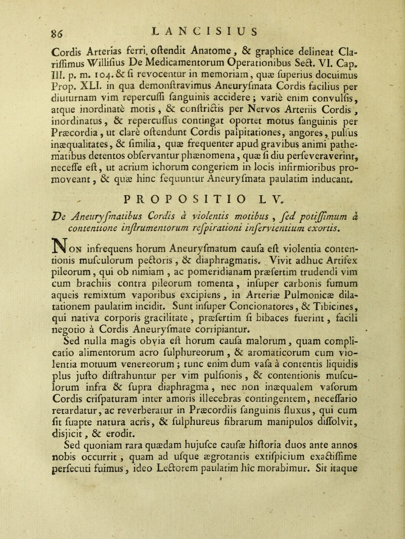 Cordis Arterias ferri. oftendit Anatome, & graphice delineat Cla- riffimus Willifius De Medicamentorum Operationibus Sech VI. Cap. III. p. m. 104.&fi revocentur in memoriam, quae fuperius docuimus Prop. XLI. in qua demonftravimus Aneuryfmata Cordis facilius per diuturnam vim reperculfi fanguinis accidere; varie enim convulfis, atque inordinate motis, & conftri£tis per Nervos Arteriis Cordis , inordinatus, & repercuffus contingat oportet motus fanguinis per Praecordia, ut clare oftendunt Cordis palpitationes, angores, pulfus inaequalitates, & fimilia, quas frequenter apud gravibus animi pathe- matibus detentos obfervantur phaenomena, quae fi diu perfeveraverinr, necefle eft, ut acrium ichorum congeriem in locis infirmioribus pro- moveant , & quae hinc fequuntur Aneuryfmata paulatim inducant. PROPOSITIO LV. De Aneuryfmatibus Cordis a violentis motibus , fed potijjimum a contentione injlrumentorum refpirationi inferviendum exortis. on infrequens horum Aneuryfmatum caufa eft violentia conten- tionis mufculorum pe&oris, & diaphragmatis. Vivit adhuc Artifex pileorum, qui ob nimiam , ac pomeridianam praefertim trudendi vim cum brachiis contra pileorum tomenta, infuper carbonis fumum aqueis remixtum vaporibus excipiens, in Arteriae Pulmonicae dila- tationem paulatim incidit. Sunt infuper Concionatores, & Tibicines, qui nativa corporis gracilitate , praefertim fi bibaces fuerint, facili negotio a Cordis Aneuryfmate corripiantur. Sed nulla magis obvia eft horum caufa malorum, quam compli- catio alimentorum aero fulphureorum , & aromaticorum cum vio- lentia motuum venereorum ; tunc enim dum vafa a contentis liquidis plus jufto diftrahuntur per vim pulfionis, & contentionis mufcu- lorum infra & fupra diaphragma, nec non inaequalem vaforum Cordis crifpaturam inter amoris illecebras contingentem, neceflario retardatur, ac reverberatur in Praecordiis fanguinis fluxus, qui cum fit fuapte natura aciis, & fulphureus fibrarum manipulos diffolvit, disjicit, & erodit. Sed quoniam rara quaedam hujufce caufae hiftoria duos ante annos nobis occurrit , quam ad ufque aegrotantis extifpicium exafliflime perfecuti fuimus, ideo Leflorem paulatim hic morabimur. Sit itaque