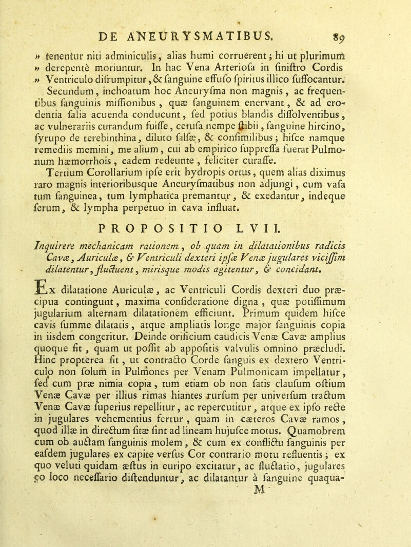 » tenentur niti adminiculis, alias humi corruerent; hi ut plurimum » derepente moriuntur. In hac Vena Arteriofa in finiffro Cordis » Ventriculo difrumpitur,& fanguine efFufo fpiritus illico fuffocantur. Secundum, inchoatum hoc Aneuryfma non magnis, ac frequen- tibus fanguinis miffionibus , quae fanguinem enervant, &: ad ero- dentia Talia acuenda conducunt, fed potius blandis diffolventibus, ac vulnerariis curandum fuiffe, cerufa nempe (fibii, fanguine hircino, fyrupo de terebinthina, diluto falfae, & confimilibus; hifce namque remediis memini, me alium , cui ab empirico fuppreffa fuerat Pulmo- num haemorrhois, eadem redeunte , feliciter curaffe. Tertium Corollarium ipfe erit hydropis ortus, quem alias diximus raro magnis interioribusque Aneuryfmatibus non adjungi, cum vafa tum fanguinea, tum lymphatica premantur, &: exedantur, indeque ferum, & lympha perpetuo in cava influat. PROPOSITIO L VII. Inquirere mechanicam rationem., oh quam in dilatationibus radicis Cavce, Auriculce, & Ventriculi dexteri ipfcc Ven ce jugulares vicijjim dilatentur, flucluent, mirisque modis agitentur, & concidant. Ex dilatatione Auriculae, ac Ventriculi Cordis dexteri duo prae- cipua contingunt, maxima confideratione digna , quae potiffimum jugularium alternam dilatationem efficiunt. Primum quidem hifce cavis fumme dilatatis, atque ampliatis longe major fanguinis copia in iisdem congeritur. Deinde orificium caudicis Vense Cavce amplius quoque fit , quam ut poffit ab appofitis valvulis omnino praecludi. Hinc propterea fit , ut contrado Corde fanguis ex dextero Ventri- culo non folum in Pulmones per Venam Pulmonicam impellatur, fed cum prae nimia copia, tum etiam ob non fatis claufum offium Venae Cavae per illius rimas hiantes rurfum per univerfum tradum Venae Cavae fuperius repellitur, ac repercutitur, atque ex ipfo rede in jugulares vehementius fertur , quam in caeteros Cavae ramos , quod illae in diredum fitae fint ad lineam hujufce motus. Quamobrem cum ob audam fanguinis molem, & cum ex conflidu fanguinis per eafdem jugulares ex capite verfus Cor contrario motu refluentis; ex quo veluti quidam aeftus in euripo excitatur, ac fludatio, jugulares co loco neceffario diflenduntur, ac dilatantur a fanguine quaqua» M'
