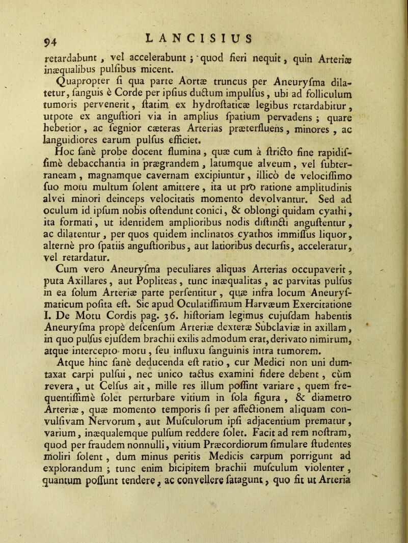 retardabunt , vel accelerabunt j' quod iieri nequit, quin Arteriae inaequalibus pubibus micent. Quapropter fi qua parte Aortae truncus per Aneuryfma dila- tetur, fanguis e Corde per ipfius duftum impulfus, ubi ad folliculum tumoris pervenerit, ftatim ex hydroftaticae legibus retardabitur, utpote ex anguftiori via in amplius fpatium pervadens ; quare hebetior, ac fegnior caeteras Arterias praeterfluens, minores , ac languidiores earum pulfus efficiet. Hoc fane probe docent flumina, quae cum a flrifto fine rapidif- fime debacchanda in praegrandem, latumque alveum, vel fubter- raneam , magnamque cavernam excipiuntur, illico de velociflimo fuo motu multum folent amittere, ita ut pro ratione amplitudinis alvei minori deinceps velocitatis momento devolvantur. Sed ad oculum id ipfum nobis offendunt conici, & oblongi quidam cyathi, ita formati, ut identidem amplioribus nodis diftinfti anguflentur, ac dilatentur, per quos quidem inclinatos cyathos immiffus liquor, alterne pro fpatiis anguftioribus, aut latioribus decuriis, acceleratur, vel retardatur. Cum vero Aneuryfma peculiares aliquas Arterias occupaverit, puta Axillares, aut Popliteas , tunc inaequalitas, ac parvitas pulfus in ea folum Arteriae parte perfentitur, quae infra locum Aneuryf- maticum polita eft. Sic apud Oculatiffimum Harvaeum Exercitatione I. De Motu Cordis pag. 36. hiftoriam legimus cujufdam habentis Aneuryfma prop& defcenfum Arteriae dexterae Subclaviae in axillam, in quo pulfus ejufdem brachii exilis admodum erat, derivato nimirum, atque intercepto motu, feu influxu fanguinis intra tumorem. Atque hinc fane deducenda eft ratio, cur Medici non uni dum- taxat carpi pulfui, nec unico tadius examini fidere debent, cum revera, ut Celfus ait, mille res illum poffint variare, quem fre- quentiffime folet perturbare vitium in fola figura , & diametro Arteriae, quae momento temporis fi per affe&ionem aliquam con- vulfivam Nervorum, aut Mufculorum ipfi adjacentium prematur, varium, inasqualemque pulfum reddere folet. Facit ad rem noftram, quod per fraudem nonnulli, vitium Praecordiorum fimulare ftudentes moliri folent, dum minus peritis Medicis carpum porrigunt ad explorandum ; tunc enim bicipitem brachii mufculum violenter , quantum poliunt tendere, ac convellere fatagunt, quo iit ut Arteria