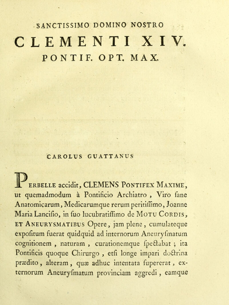 SANCTISSIMO DOMINO NOSTRO CLEMENTI XIV. PONTI F. OPT. MAX CAROLUS GU ATT ANU S erbelle accidit, CLEMENS Pontifex Maxime, ut quemadmodum a Pontificio Archiatro , Viro fane Anatomicarum, Medicarumque rerum peritiflimo, Joanne Maria Lancifio, in fuo lucubratiffimo de Motu Cordis, et Aneurysmatibus Opere, jam plene, cumulateque expofitum fuerat quidquid ad internorum Aneuryfmatum cognitionem , naturam , curationemque fpe&abat ; ita Pontificis quoque Chirurgo , etfi longe impari doftrina prasdito, alteram, qus adhuc intentata fupererat, ex- ternorum Aneuryfmatum provinciam aggredi, eam que