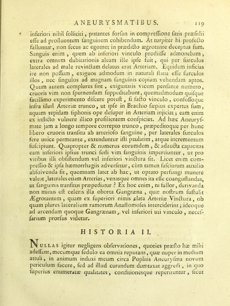 ANEURYSMATIBUS. 119 f' • inferiori nihil folliciti, putantes forfan in compreffione fatis prsfidii effe ad profluentem fanguinem cohibendum. At turpiter hi profeRo falluntur, non fecus ac egomet in praedifto aegrotante deceptus fum. Sanguis enim , quem ab inferiori vinculo prodiilTe admonebam , extra omnem dubitationis aleam ille ipfe fuit, qui per furculos laterales ad male revincam delatus erat Arteriam. Equidem inficias ire non polium , exiguos admodum in naturali flatu effe furculos illos, nec fmgulos ad magnam fanguinis copiam vehendam aptos. Quum autem complures fmt , exiguitatis vicem penfante numero, cruoris vim non fpernendam fuppeditabunt, quemadmodum quifque facillimo experimento difcere poteff , fi faddo vinculo , confoffoque infra illud Arteriae trunco, ut ipfe in Brachio faepius expertus fum, aquam tepidam fiphonis ope defuper in Arteriam injiciat; eam enim ex infh&o vulnere ili ico profiiientem confpiciet. Aid haec Aneuryf- mate jam a longo tempore correpto trunco , praepeditoque per hunc libero cruoris tranfitu ab arteriofo fanguine , per laterales furculos fere unice permeante , extenduntur ifti paulatim , atque incrementum fufcipiunt. Quapropter & numerus eorumdem , & adaufla capacitas eam inferiori ipfius trunci fedi vim fanguinis impertiuntur , ut pro viribus illi obfiftendum vel inferiori vinflura fit. Licet enim com- preffio & ipfa haemorrhagiis adverfetur, cum tamen fafciarum auxilio abfotvenda fit, quemnam latet ab hac, ut optato perfungi munere valeat,laterales etiam Arterias, venasque omnes ita effe coanguflandas, ut fanguinis tranfitus praepediatur ? Ex hoc enim, ni fallor, derivanda non minus eft celeris illa oborta Gangraena , quae noftrum fuflulit AEgrotantem , quam ex fuperiori nimis piata Arteriae Vin&ura, ob quam plures lateralium ramorum Anaffomofes interciderint; ideoque ad arcendam quoque Gangraenam, vel inferiori uti vinculo , necef- farium prorfus videtur. HISTORIA II. 1N[ullas igitur negligens obfervationes, quoties praeflo hae mihi adedent, mecumque fedulo ea omnia reputans, quae nuper in medium attuli, in animum induxi meum circa Poplitis Aneuryfma novum periculum facere, fed ad illud curandum dumtaxat aggredi , in quo fuperius enumeratae qualitates , conditionesque repernentur, ficut