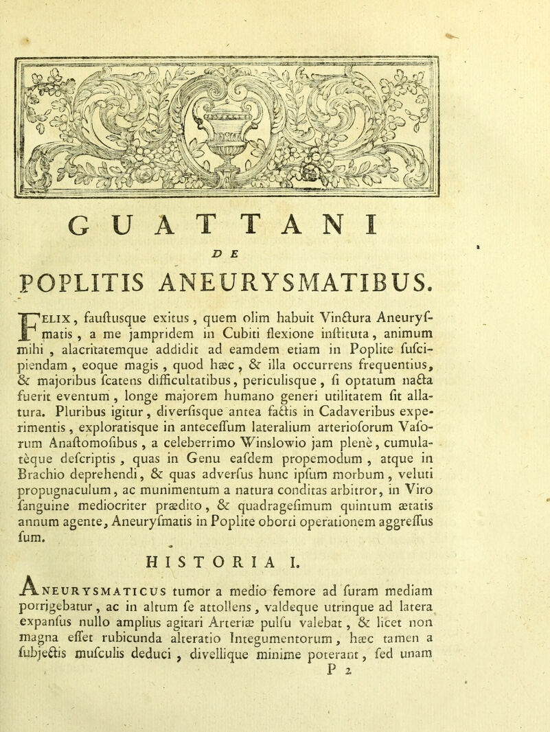 GUATTANI D E POPLITIS ANEURYSMATIBUS. Felix, fauflusque exitus, quem olim habuit Vin&ura Aneuryf- matis , a me jampridem in Cubiti flexione inffituta, animum mihi , alacritatemque addidit ad eamdem etiam in Poplite fufci- piendam , eoque magis , quod hac , & illa occurrens frequentius, & majoribus fcatens difficultatibus, periculisque, fi optatum na£fa fuerit eventum , longe majorem humano generi utilitatem fit alla- tura. Pluribus igitur, diverfisque antea fadis in Cadaveribus expe- rimentis, exploratisque in anteceffum lateralium arterioforum Valo- rum Anaftomofibus, a celeberrimo Winslowio jam plene, cumula- teque defcriptis , quas in Genu eafdem propemodum , atque in Brachio deprehendi, & quas adverfus hunc ipfum morbum, veluti propugnaculum, ac munimentum a natura conditas arbitror, in Viro fanguine mediocriter praedito , & quadragefimum quintum aetatis annum agente, Aneuryfmatis in Poplite oborti operationem aggreflus ium. HISTORIA I. A-neurysmaticus tumor a medio femore ad furam mediam porrigebatur, ac in altum fe attollens, valdeque utrinque ad latera expanfus nullo amplius agitari Arteri® pulfu valebat, & licet non magna effet rubicunda alteratio Integumentorum, htec tamen a fubje&is mufculis deduci , divellique minime poterant, fed unam P 2