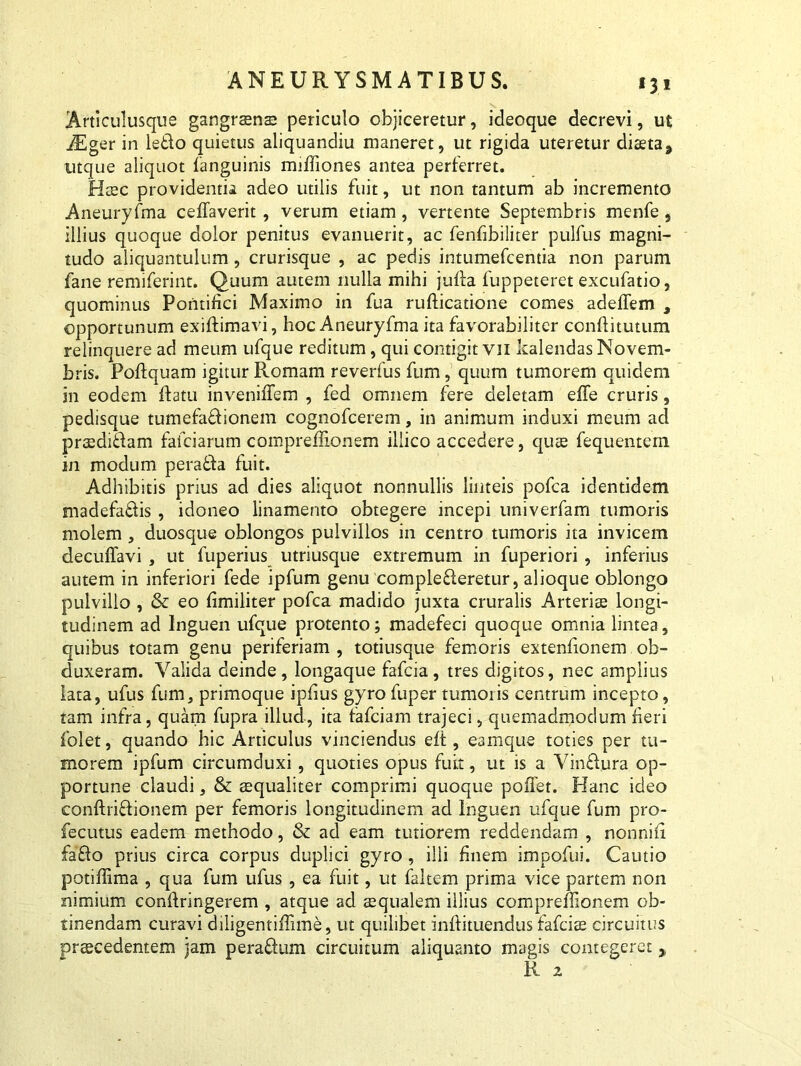 * 3. * Articulusque gangraen® periculo objiceretur, ideoque decrevi, ut iEger in ledo quietus aliquandiu maneret, ut rigida uteretur diaeta, utque aliquot fanguinis miffiones antea perferret. Haec providentia adeo utilis fuit, ut non tantum ab incremento Aneuryfma ceffaverit, verum etiam, vertente Septembris menfe, illius quoque dolor penitus evanuerit, ac fenfibiliter pulfus magni- tudo aliquantulum , crurisque , ac pedis intumefcentia non parum fane remiferint. Quum autem nulla mihi julla fuppeteret excufatio, quominus Pontifici Maximo in fua rufticatione comes adeffem , opportunum exiftimavi, hoc Aneuryfma ita favorabiliter conftitutum relinquere ad meum ufque reditum, qui contigit vn kalendas Novem- bris. Poftquam igitur Romam reverfus fum, quum tumorem quidem in eodem flatu inveniffem , fed omnem fere deletam effe cruris, pedisque tumefa&ionem cognofcerem, in animum induxi meum ad praediftam faiciarum compreffionem illico accedere, quae fequentem in modum perafta fuit. Adhibitis prius ad dies aliquot nonnullis linteis pofca identidem madefa&is, idoneo linamento obtegere incepi univerfam tumoris molem , duosque oblongos pulvillos in centro tumoris ita invicem decuffavi , ut fuperius utriusque extremum in fuperiori , inferius autem in inferiori fede ipfum genu complefleretur, alioque oblongo pulvillo , & eo fimiliter pofca madido juxta cruralis Arteriee longi- tudinem ad Inguen ufque protento; madefeci quoque omnia lintea, quibus totam genu periferiam , totiusque femoris extenfionem ob- duxeram. Valida deinde, longaque fafcia, tres digitos, nec amplius lata, ufus fum, primoque ipfius gyrofuper tumoris centrum incepto, tam infra, quam fupra illud, ita fafciam trajeci, quemadmodum fieri folet, quando hic Articulus vinciendus elt, eam que toties per tu- morem ipfum circumduxi, quoties opus fuit, ut is a Vinffura op- portune claudi, & aequaliter comprimi quoque pollet. Hanc ideo conftri&ionem per femoris longitudinem ad Inguen ufque fum pro- fecutus eadem methodo, & ad eam tutiorem reddendam , nonnifi fa£lo prius circa corpus duplici gyro , illi finem impofui. Cautio potiffima , qua fum ufus , ea fuit, ut faltem prima vice partem non nimium confiringerem , atque ad aequalem illius compreffionem ob- tinendam curavi diligentiffime, ut quilibet inftituendus fafcise circuitus praecedentem jam peraftum circuitum aliquanto magis contegeret , R. 2