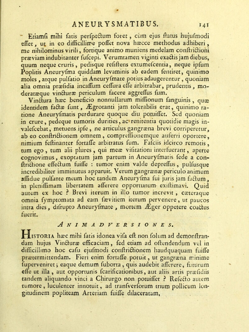 Etiamfi mihi fatis perfpedum foret, cum ejus ffatus hujufmodi effet, ut in eo difficillime poffet nova haecce methodus adhiberi, me nihilominus virili, fortique animo muniens medelam conftri&ioni praeviam indubitanter fufcepi. Verumtamen viginti exadis jam diebus, quum neque cruris, pedisque refiftens extumefcentia, neque ipfum Poplitis Aneuryfma quiddam levaminis ab eadem fentiret, quinimo moles , atque pulfatio in Aneuryfmate potius adaugerentur , quoniam alia omnia praefidia incaffum ceffura effe arbitrabar, prudentis, mo» derataeque vindurae periculum facere aggreffus fum. Vindura haec beneficio nonnullarum miffionum fanguinis , quae identidem fadae funt, iEgrotanti jam tolerabilis erat, quinimo ra- tione Aneuryfmatis perdurare quoque diu potuiffet. Sed quoniam in crure, pedeque tumoris durities, ac renitentia quotidie magis in- valefcebat, metuens ipfe, ne articulus gangrena brevi corriperetur, ab eo conftndionem omnem, comprefiionemque auferri oportere, nimium feffinanter fortaffe arbitratus fum. Fafciis idcirco remotis, tum ego, tum alii plures , qui meae vifitatiom interfuerant, aperte cognovimus, exoptatum jam partum in Aneuryfmatis fede a con- ftridione effedum fuiffe : tumor enim valde depreffus, pulfusque incredibiliter imminutus apparuit. Verum gangraenae periculo animum affidue pulfante meum hoc tandem Aneuryfma fui juris jam fadum, in pleniffimam libertatem afferere opportunum exiftimavi. Quid autem ex hoc ? Brevi iterum in illo tumor increvit , caeteraque omnia fymptomata ad eam faevitiem iterum pervenere, ut paucos intra dies, difrupto Aneuryfmate, mortem iEger oppetere coadus fuerit. Animadversiones. Historia haec mihi fatis idonea vifa eft non folum ad demonffran- dam hujus Vindurae efficaciam, fed etiam ad offendendum vel in difficillimo hoc cafu ejufmodi conftri&ionem haudquaquam fuiffe prstermittendam. Fieri enim fortafie potuit, ut gangraena minime fuperveniret; eaque demum fuborta, quis audebit afferere, futurum effe ut illa, aut opportunis fcarificationibus, aut aliis artis praefidiis tandem aliquando vinci a Chirurgo non potuiffet ? Refedo autem tumore, luculenter innotuit, ad tranfverforum trium pollicum lon- gitudinem popliteam Arteriam fuiffe dilaceratam,