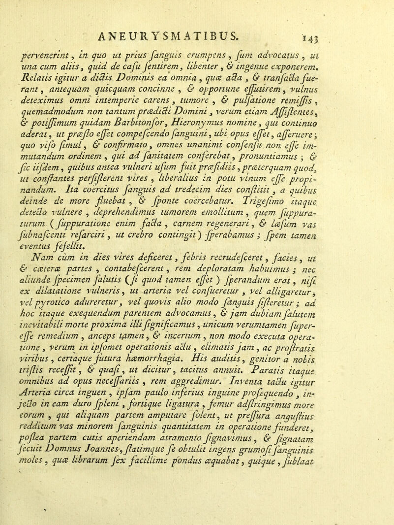 pervenerint, in quo ut prius fanguis erumpens , funi advocatus , ut una cum aliis, quid de cafu flentirem, libenter, & ingenue exponerem. Relatis igitur a diclis Dominis ea omnia , quee acia 3 & tranfacla fue- rant , antequam quicquam concinne , & opportune effutirem, vulnus deteximus omni intemperie carens3 tumore , & pulfatione remiffis , quemadmodum non tantum prcediUi Domini 3 verum etiam Affif entes, potiffimum quidam Barbitonfor, Hieronymus nomine 3 qui continuo aderat, ut prceflo effet compeflcendo [anguini, zz£z afferuere; ^zz<9 flmul 3 & confirmato 3 omnes unanimi confenfu non effe im- mutandum ordinem , j^z/i ad fanitatem conferebat, pronuntiamus ; & fle iifdem, quibus antea vulneri ufum fuit pmfidiis, praeterquam quod, Y/ conflantes perfiflerent vires , liberalius in potu vinum effe propi- nandum. Ita coercitus fanguis ad tredecim dies conflitit 3 a quibus deinde de more fluebat , fponte coercebatur. Trigefimo itaque detedo vulnere , deprehendimus tumorem emollitum, quem fuppura- turum (fuppuratione enim fada , carnem regenerari, & laefum vas flubnaflcenti refarciri , ut crebro contingit) fperabamus ; fpem tamen eventus fefellit. JVa/72 ciim in dies vires deficeret, febris recrudefceret, facies, ut & caeterce partes , contabeflerent, rem deploratam habuimus ; nec aliunde fpecimen falutis (/z ^zzo^ tafnen effet ) fperandum erat, zzz/z ex dilatatione vulneris, ut arteria vel conflueretur 3 vel alligaretur 3 vel pyrotico adureretur 3 vel quovis alio modo fanguis fifleretur ; ad hoc itaque exequendum parentem advocamus, & /##2 dubiam falutem inevitabili morte proxima illiflgnificamus, unicum verumtamen fuper- effle remedium , anceps tamen, & incertum, non modo exeeuta opera- tione 3 verum in ipfomet operationis adu , elimatis jam , ac proflratis viribus , certaque futura haemorrhagia. His auditis, genitor a nolis triflis receflit, & quafli, ut dicitur, tacitus annuit. Paratis itaque omnibus ad opus neceffariis , re/rc aggredimur. Inventa tadu igitur Arteria circa inguen , ipflam paulo inferius inguine proflquendo 3 in- je-do in eam duro flpleni 3 fortique ligatura , femur adflringimus more eorum , qui aliquam partem amputare flolent, ut preffura anguflius redditum vas minorem fanguinis quantitatem in operatione funderet, poflea partem cutis aperiendam atramento fignavimus, & fignatam flecuit Domnus Joannes flatimque fle obtulit ingens grumoflfanguinis moles , quee librarum fex facillime pondus aequabat, quique , fublaat