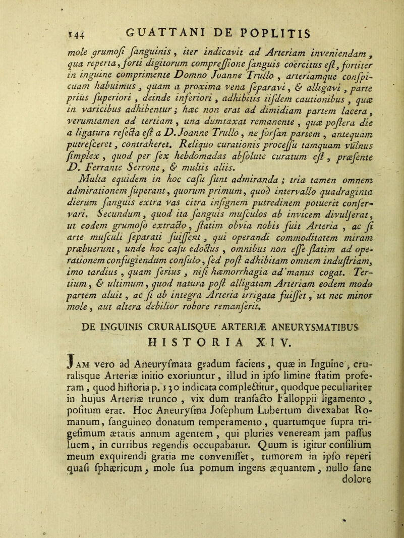 mole grumofi [anguinis , iter indicavit ad Arteriam inveniendam , qua reperta, jord digitorum comprejjione/anguis coercitus ejl fortiter in inguine comprimente Domno Joanm Truilo , arteriamque confpi- cuam habuimus 3 quam a proxima vena feparavi, & alligavi , parte prius fuperiori , deinde inferiori , adhibitis lifdem cautionibus , qua in varicibus adhibentur; hac non erat ad dimidiam partem lacera, verumtamen ad tertiam , una dumtaxat remanente , qua poftera die a ligatura refecta eft a D.Joanne Truilo, ne forfan partem , antequam putrefceret, contraheret. Reliquo curationis proceffu tamquam vulnus fimplex , quod per fex hebdomadas abfolute curatum ejl , prafente D. F errante S errone, & multis aliis. Multa equidem in hoc cafu funt admiranda ; tria tamen omnem admirationem fuperant, quorum primum, quod intervallo quadraginta dierum fanguis extra vas citra infgnem putredinem potuerit confer- vari. Secundum, quod ita fanguis mufculos ab invicem divuljerat, ut eodem grumofo extracto, fatim obvia nobis fuit Arteria , ac Ji arte mufculi feparati fuiffent, qui operandi commoditatem miram prcebuerunt, unde hoc cafu edGctus , omnibus non effe fatim ad ope- rationem confugiendum confuto, fed pof adhibitam omnem indu(iriam3 imo tardius , quam ferius 3 nif haemorrhagia ad 'manus cogat. Ter- tium , & ultimum, quod natura pof alligatam Arteriam eodem modo partem aluit, ac f ab integra Arteria irrigata fuijfet , ut nec minor mole, aut altera debilior robore remanferit. DE INGUINIS CRURALISQUE ARTERIA ANEURYSMATIBUS HISTORIA XIV. Jam vero ad Aneuryfmata gradum faciens, quae in Inguine^ cru- ralisque Arteris initio exoriuntur, illud in ipfo limine ftatim profe- ram, quod hilloria p. 130 indicatacompleflitur, quodque peculiariter in hujus Arteriae trunco , vix dum tranfa&o Falloppii ligamento , politum erat. Hoc Aneuryfma Jofephum Lubertum divexabat Ro- manum, fanguineo donatum temperamento, quartumque fupra tri- gelimum statis annum agentem, qui pluries veneream jam paflus luem, in curribus regendis occupabatur. Quum is igitur conlilium meum exquirendi gratia me convenilTet, tumorem in ipfo reperi quali fphsricum > mole fua pomum ingens aequantem 9 nullo iane dolore