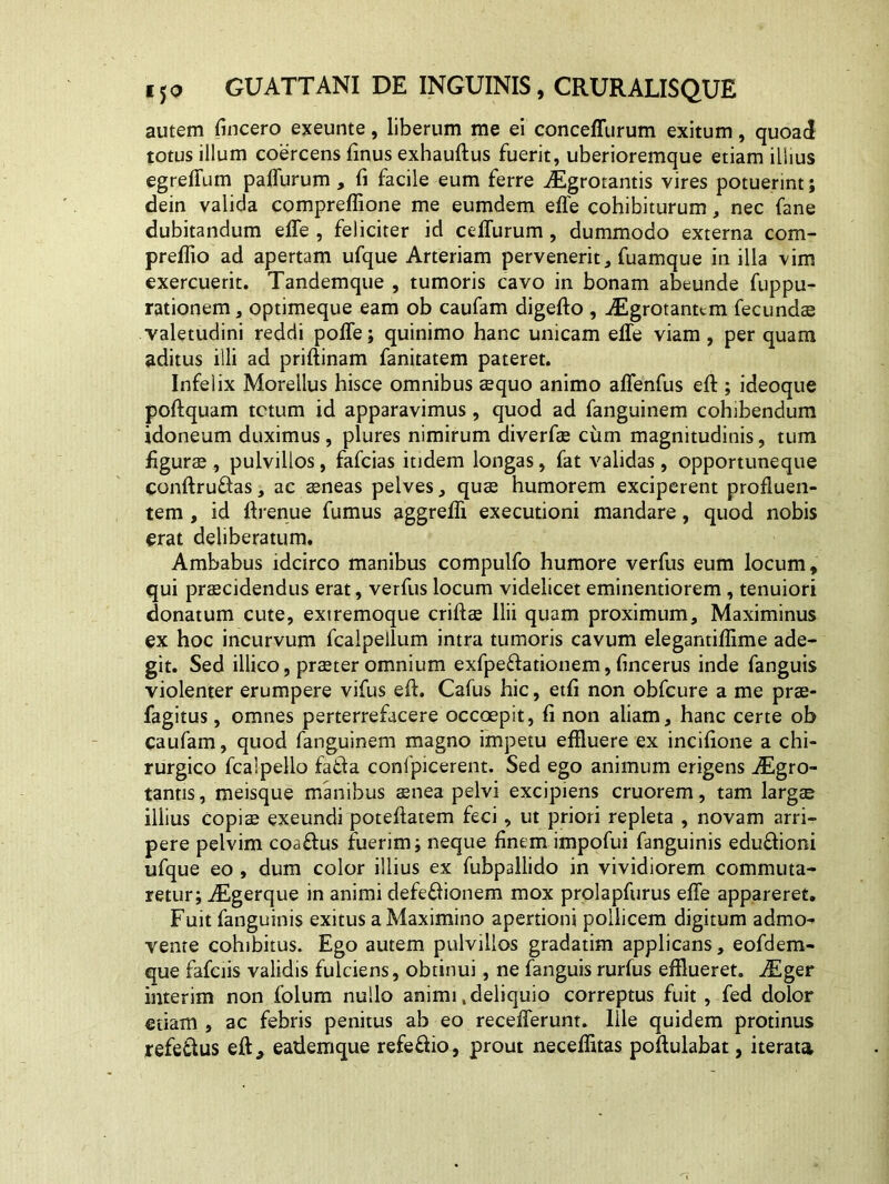 autem fincero exeunte, liberum me ei conceffurum exitum, quoad totus illum coercens finus exhauftus fuerit, uberioremque etiam illius egreffum paffurum, fi facile eum ferre Aigrotantis vires potuerint; dein valida compreflione me eumdem effe cohibiturum, nec fane dubitandum effe , feliciter id ceffurum, dummodo externa com- preflio ad apertam ufque Arteriam pervenerit, fuamque in illa vim exercuerit. Tandemque , tumoris cavo in bonam abeunde fuppu- rationem, optimeque eam ob caufam digefto , iEgrotanum fecundae valetudini reddi poffe; quinimo hanc unicam effe viam , per quam aditus illi ad priftinam fanitatem pateret. Infelix Morellus hisce omnibus aequo animo affenfus eft ; ideoque poftquam totum id apparavimus, quod ad fanguinem cohibendum idoneum duximus, plures nimirum diverfae cum magnitudinis, tum figurae, pulvillos, fafcias itidem longas, fat validas, opportuneque conftru&as, ac arneas pelves, quae humorem exciperent profluen- tem , id ftrenue fumus aggreffi executioni mandare, quod nobis erat deliberatum. Ambabus idcirco manibus compulfo humore verfus eum locum, qui praecidendus erat, verfus locum videlicet eminentiorem, tenuiori donatum cute, extremoque criflae Ilii quam proximum, Maximinus ex hoc incurvum fcalpeilum intra tumoris cavum elegantiffime ade- git. Sed illico, praeter omnium exfpe&ationem, fincerus inde fanguis violenter erumpere vifus eft. Cafus hic, etfi non obfcure a me prae- fagitus, omnes perterrefacere occoepit, fi non aliam, hanc certe ob caufam, quod fanguinem magno impetu effluere ex incifione a chi- rurgico fcalpello fafta confpicerent. Sed ego animum erigens iEgro- tantis, meisque manibus aenea pelvi excipiens cruorem, tam largae iliius Copiae exeundi poteftatem feci, ut priori repleta , novam arri- pere pelvim coaftus fuerim; neque finem impofui fanguinis edu&ioni ufque eo , dum color illius ex fubpallido in vividiorem commuta- retur; iEgerque in animi defefhonem mox prolapfurus effe appareret. Fuit fanguinis exitus a Maximino apertioni pollicem digitum admo- vente cohibitus. Ego autem pulvillos gradatim applicans, eofdem- que fafciis validis fulciens, obtinui, ne fanguis rurfus efflueret. AUger interim non folum nullo animi .deliquio correptus fuit, fed dolor etiam , ac febris penitus ab eo recefferunt. Ille quidem protinus refettus eft* eademque refe&io, prout neceflitas poftulabat, iterata