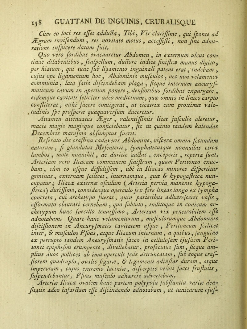 Cum eo loci res effet adduci a , Tibi, Vir clarijfime , qui fponte ad TEgrum invifendum , rei novitate motus , acceffifli 3 non fine admi- ratione infpicere datum fuit. Quo vero fordibus evacuaretur Abdomen 3 in externum ulcus con- tinue dilabentibus , fcalpellum, duclore indice finifirce manus digito, per hiatum , qui tunc fub ligamento inguinali patens erat, indebam , cujus ope ligamentum hoc , Abdominis mufculos , nec non velamenta communia , lata jatis difcindebam plaga , fcque internum aneurys- maticum cavum in apertum ponere ^denfioribus fordibus expurgare , eidemque cavitati feliciter adeo medicinam, quce omnis in linteo carpto corf iterat, mihi jacere contigerat, ut cicatrix cum proximce vale- , tudinis fpe profpercz quaquaverfum duceretur. Attamen attenuatus TEger , valentijfimis licet jufculis aleretur, macie magis magisque conficiebatur, fic ut quinto tandem kalendas Decembris marafmo abfumptus fuerit. Refer aio die crafiina cadaveris Abdomine, vifcera omnia fecundum naturam , fi glandulas Mefenterii, lymphaticasque nonnullas circa lumbos , mole nonnihil, ac duritie auUas , exceperis , reperta funt. Arteriam vero Iliacam communem fimfiram , quam Peritoneo exue- bam , cum eo ufque duffidijfem 3 ubi in Iliacas minores difperiiiur geminas, externam Jcihcet, internamque , & hypogaflrica nun- cupatur ; 1 hac ce externee ofculum (Arteria pervia manente hypoga- firica) durijJimo3 conoideoque operculo fex fere lineas longo ex lympha concreta , cui archetypo fuerat, quin parietibus adheerejeeret vafis 9 ejformato obturari cernebam , quo fub fato , inditoque in conicum ar- chetypum hunc fpecillo tenuijjimo , Arteriam vix penetrabilem effe adnotabam. Quare hanc velamentorum , mufculorumque Abdominis difcifjionem in Aneuryfmatis cavitatem ufque , Pentoneum fcihcet inter 3 & mufculos Pfoas, atque Iliacum internum , a quibus, f anguine ex perrupto tandem Aneury fmatis facco in cellulofam ejufdcm Peri- tonei epiphifim erumpente , divellebatur, profecutus fum , fiicque am- plius duos pollices ab ima operculi jede detruncatam, fub coque craf- fiorem quadruplo, ovalis figurce, & ligamenti adinflar duram 3 atque imperviam , cujus extremo lacinice 3 difeerptis ve luti facci f rufulis y fufpendebantur s Pfoas mu (culo adhaerere advertebam. Arterice Iliacce ovalem hanc partem polypofa fubfiantia varice den- fitatis adeo infarciam effe defindendo adnotabam 3 ut tunicarum ejuf