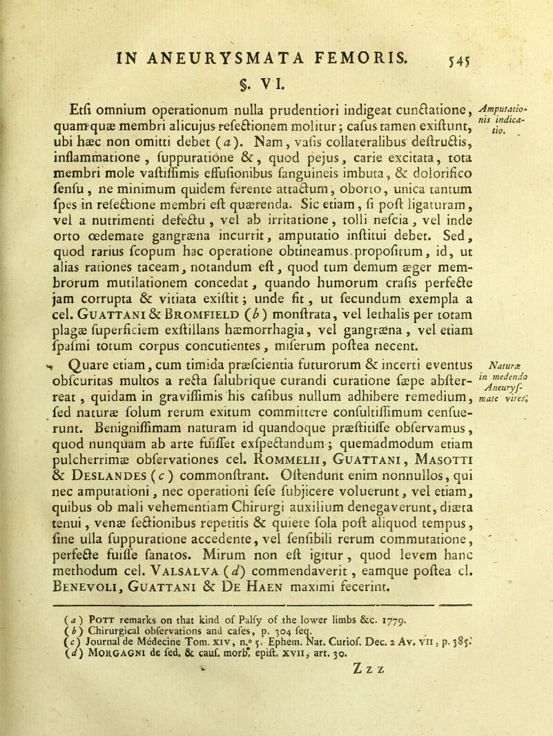 $. VI. Etfi omnium operationum nulla prudentiori indigeat cuneatione, quamquam membri alicujus refe&ionem molitur; cafustamen exiftunt, ubi haec non omitti debet (d). Nam, vabs collateralibus deftruflis, inflammatione, fuppuratione &, quod pejus, carie excitata, tota membri mole vaftiffimis effuflonibus fanguineis imbuta, & dolorifico fenfu , ne minimum quidem ferente attaflum, oborto, unica tantum fpes in refefhone membri eft quaerenda. Sic etiam, fi poft ligaturam, vei a nutrimenti defe&u , vel ab irritatione, tolli nefcia, vel inde orto oedemate gangraena incurrit, amputatio inftitui debet. Sed, quod rarius fcopum hac operatione obtineamus.propofitum, id, ut alias rationes taceam, notandum eft, quod tum demum aeger mem- brorum mutilationem concedat, quando humorum crafis perfe&e jam corrupta & vitiata exiftit; unde fit^ ut fecundum exempla a cel. Guattani & Bromfield (£) monftrata, vel lethalis per totam plagae fuperflciem exftillans haemorrhagia, vel gangraena , vel etiam fpafmi totum corpus concutientes, miferum poftea necent. h; Quare etiam, cum timida praefcientia futurorum & incerti eventus obfcuritas multos a refla falubrique curandi curatione faepe abfter- reat, quidam in graviflimis his cafibus nullum adhibere remedium, fed naturae folum rerum exitum committere confultiflimum c en fue- runt. Benigniflimam naturam id quandoque praeflitilfe obfervamus, quod nunquam ab arte fuiflet exfpeflandum ; quemadmodum etiam pulcherrimae obfervationes cel. Rommelii, Guattani, Masotti & Deslandes (c ) commonflrant. Gftenciunt enim nonnullos, qui nec amputationi, nec operationi fefe fubjicere voluerunt, vel etiam, quibus ob mali vehementiam Chirurgi auxilium denegaverunt, diaeta tenui, venae fe&ionibus repetitis & quiete fola poft aliquod tempus, fine ulla fuppuratione accedente, vel fenfibili rerum commutatione, perfe&e fuilfe fanatos. Mirum non eft igitur , quod levem hanc methodum cel. Valsalva ( d) commendaverit, eamque poftea cl. Benevoli, Guattani & De Haen maximi fecerint. (<*) Pott remarks on that kind of Palfy of the lower limbs &c. 1779. (£) Chirurgical obfervations and cafes, p. 304 feq. (c) Journal de Medecine Tom. xiv, n.° 5. Ephem. Nat. Curiof. Dec. 2 Av. vn , p. 385;. (d) Morgagni de fed. & cauf. morb* epift. xvn, arr. 30. - Z z z Amputatio- nis indica- tio. Natura in medendo Aneurys- mate vires1