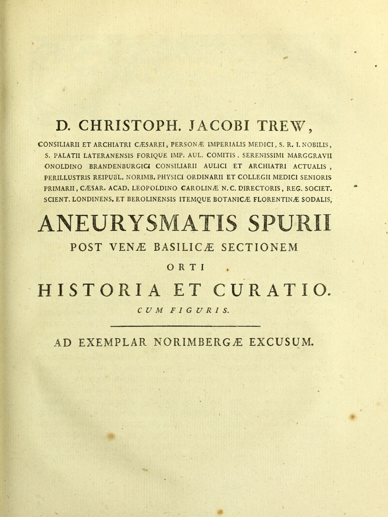 D. CHRISTOPH. JACOBI TREW, CONSILIARII ET ARCHIATRI CASAREI, PERSONA IMPERIALIS MEDICI, S. R. I. NOBILIS , S. PALATII LATERANENSIS FORIQUE IMP. AUL. COMITIS . SERENISSIMI MARGGRAVII ONOLDINO BRANDENBURGICI CONSILIARII AULICI ET ARCHIATRI ACTUALIS , PERILLUSTRIS REIPUBL. NORIMB. PHYSICI ORDINARII ET COLLEGII MEDICI SENIORIS PRIMARII, CASAR. ACAD. LEOPOLDINO CAROLINA N.C. DIRECTORIS, REG. SOCIET. SCIENT. LONDINENS. ET BEROLINENSIS ITEMQUE BOTANICA! FLORENTINA SODALIS, ANEURYSMATIS SPURII POST vena: basilica sectionem ORTI HISTORIA ET CURATIO. CUM FIGURIS. AD EXEMPLAR NORIMBERGA EXCUSUM.