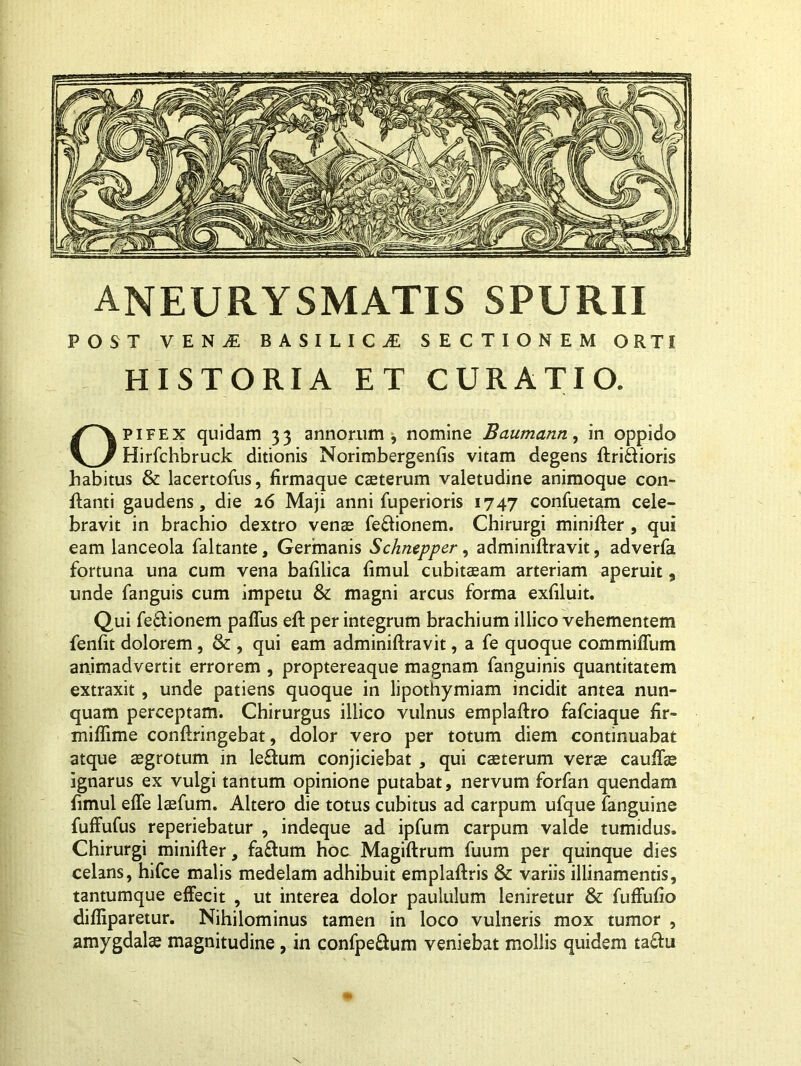 ANEURYSMATIS spurii POST VEN JE BASILICI SECTIONEM ORTI HISTORIA ET CURATIO. Opifex quidam 33 annorum, nomine Baumann, in oppido Hirfchbruck ditionis Norimbergenfts vitam degens ftri&ioris habitus & lacertofus, firmaque caeterum valetudine animoque con- flanti gaudens, die 16 Maji anni fuperioris 1747 confuetam cele- bravit in brachio dextro venae feftionem. Chirurgi minifter , qui eam lanceola faltante. Germanis Schnepper, adminiftravit, adverfa fortuna una cum vena bafllica flmul cubitaeam arteriam aperuit, unde fanguis cum impetu & magni arcus forma exfiluit. Qui fe&ionem paffus eft per integrum brachium illico vehementem fenfit dolorem, & , qui eam adminiftravit, a fe quoque commiffum animadvertit errorem , proptereaque magnam fanguinis quantitatem extraxit, unde patiens quoque in lipothymiam incidit antea nun- quam perceptam. Chirurgus illico vulnus emplaftro fafciaque fir- miflime conftringebat, dolor vero per totum diem continuabat atque aegrotum in leflum conjiciebat , qui caeterum veras cauffae ignarus ex vulgi tantum opinione putabat, nervum forfan quendam flmul effe laefum. Altero die totus cubitus ad carpum ufque fanguine fuffufus reperiebatur , indeque ad ipfum carpum valde tumidus. Chirurgi minifter, fa£him hoc Magiftrum fuum per quinque dies celans, hifce malis medelam adhibuit emplaftris & variis illinamentis, tantumque effecit , ut interea dolor paululum leniretur & fuffufio difliparetur. Nihilominus tamen in loco vulneris mox tumor , amygdalae magnitudine , in confpe&um veniebat mollis quidem ta&u