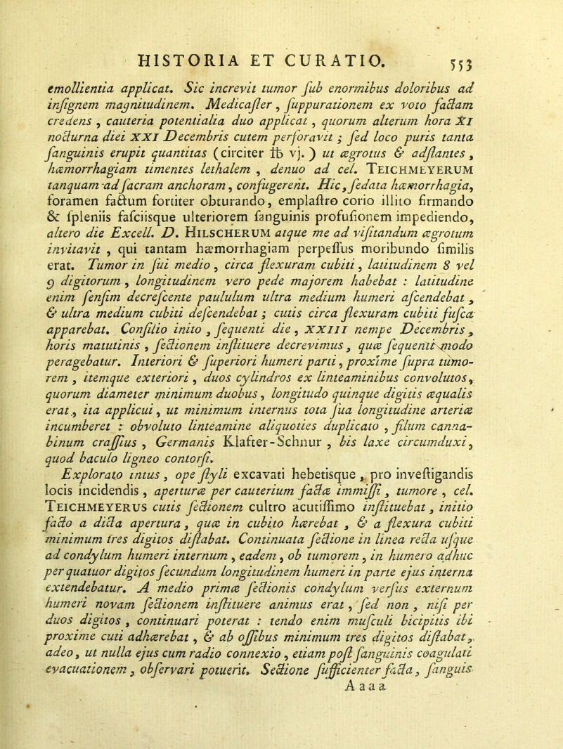 emollientia applicat. Sic increvit tumor fub enormibus doloribus ad infignem magnitudinem. Medicafier , fuppurationem ex voto faciam credens , cauteria potentialia duo applicat, quorum alterum hora %i noclurna diei XXI Decembris cutem perforavit ; fed loco puris tanta /anguinis erupit quantitas (circiter It» vi. ) ut aegrotus & adf antes, hccmorrhagiam timentes lethalem , denuo ad cel. Teichmeyerum tanquam adJaeram anchoram, confugerent. Hic,fedata haemorrhagia, foramen fa&um fortiter obturando, emplaftro corio illito firmando & fpleniis fafeiisque ulteriorem fanguinis profufionem impediendo, altero die ExcelL. D. Hilscherum atque me ad vifitandum aegrotum invitavit , qui tantam haemorrhagiam perpeffus moribundo fimilis erat. Tumor in fui medio , circa fiexuram cubiti , latitudinem 8 vel g digitorum, longitudinem vero pede majorem habebat : latitudine enim fenfim decrefeente paululum ultra medium humeri afeendebat 9 & ultra medium cubiti defendebat ; cutis circa flexuram cubiti fltfca apparebat. Confilio inito , fequenti die , xxm nempe Decembris , horis matutinis , feclionem infiituere decrevimus } quee fequentt modo peragebatur. Interiori & fuperiori humeri parti, proxime fupra tumo- rem , itemque exteriori , duos cylindros ex linteaminibus convolutos, quorum diameter minimum duobus, longitudo quinque digitis ecqualis erat., ita applicui, ut minimum internus tota Jua longitudine arteriae incumberet : obvoluto linteamine aliquoties duplicato , fihnn canna- binum crafilus , Germanis Kiafter-Schnur , bis laxe circumduxi, quod baculo ligneo contorfi. Explorato intus , ope fiyli excavati hebetisque , pro inveftigandis locis incidendis, apetturcc per cauterium jaci ce immijfi 3 tumore , cel. Teichmeyerus cutis feclionem cultro acutiffimo mflituebat, initio facio a dicla apertura, quee in cubito hccrebat , & a flexura cubiti minimum tres digitos difiabat. Continuata feclione in linea reda ujque ad condylum humeri internum , eadem , ob tumorem , in humero adhuc per quatuor digitos fecundum longitudinem humeri in parte ejus interna extendebatur. A medio primae feclionis condylum verfus externum humeri novam feclionem infiituere animus erat, fed non , nifi per duos digitos , continuari poterat : tendo enim mufculi bicipitis ibi proxime cuti adhaerebat, & ab ofiibus minimum tres digitos difiabat x adeo, ut nulla ejus cum radio connexio, etiam pofi/anguinis coagulati evacuationem} obferyari potuerit» Sectione fufjicienter facla > /anguis