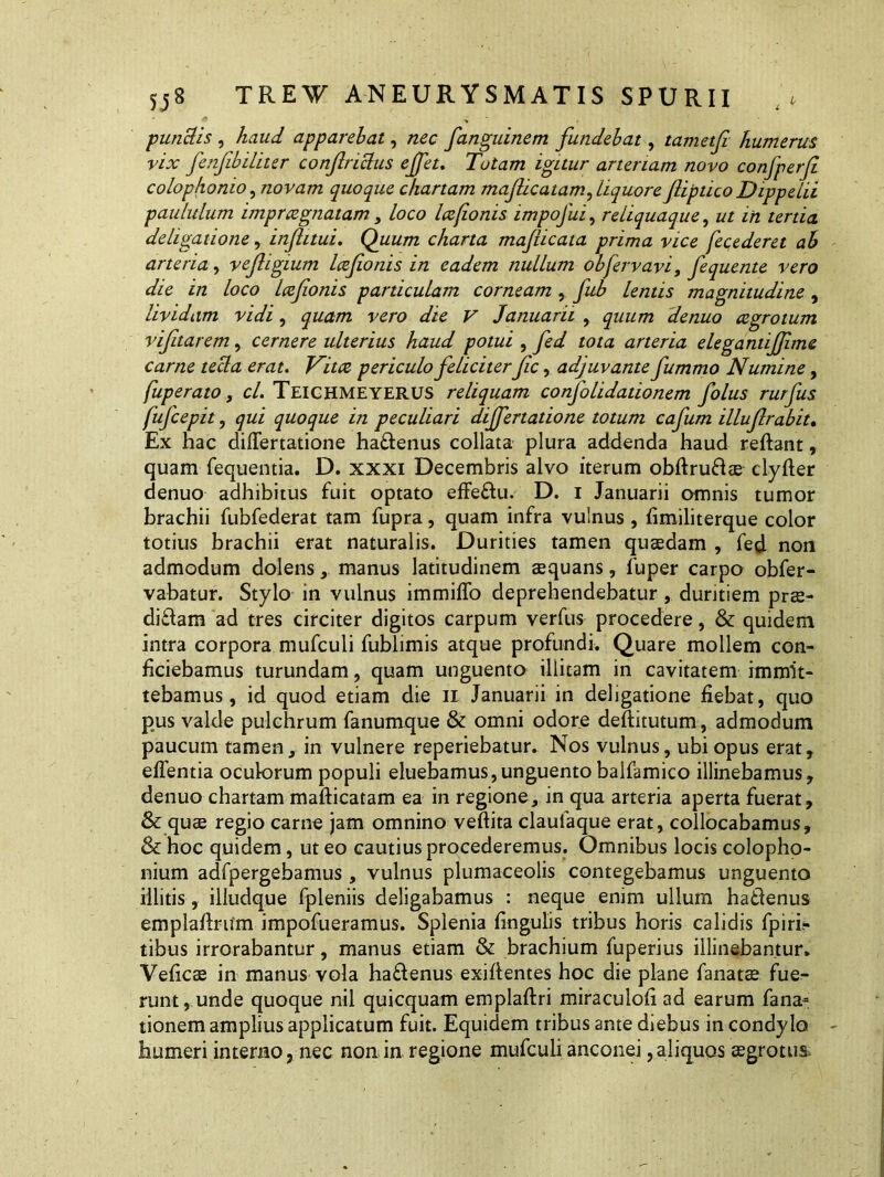 putidis , haud apparebat, nec fanguinem fundebat, tametfi humerus vix fenfibiliter confiriclus ejfet. Tutam igitur arteriam novo confperfi colophomo, novam quoque chartam mafiicatam, liquore fliptico Dippelii paululum impraegnatam, loco Icefionis impofui, reliquaque, ut in tertia dehgatione, inflitui. Quum charta mafticata prima vice fecederet ab arteria, vefigium Icefionis in eadem nullum obfervavi, fequente vero die in loco Icefionis particulam corneam , fub lentis magnitudine , lividam vidi, vero die V Januarii , denuo cegrotum vifitarem, cernere ulterius haud potui , ro/a arteria elegantijfime carne tecla erat. periculo feliciterfic, adjuvante fummo Numine, fuperato, cl. TEICHMEYERUS reliquam confolidationem folus rurfus fufcepit, quoque in peculiari dijfertatione totum cafum illufirabit. Ex hac differtatione haftenus collata plura addenda haud reftant, quam fequentia. D. xxxi Decembris alvo iterum obftru&ae clyfter denuo adhibitus fuit optato effeftu. D. i Januarii omnis tumor brachii fubfederat tam fupra, quam infra vulnus , fimiliterque color totius brachii erat naturalis. Durities tamen quasdam , fed non admodum dolensmanus latitudinem aequans, fuper carpo obfer- vabatur. Stylo in vulnus immiffo deprehendebatur, duritiem prae- dicam ad tres circiter digitos carpum verfus procedere, & quidem intra corpora mufculi fublimis atque profundi. Quare mollem con- ficiebamus turundam, quam unguento illitam in cavitatem immit- tebamus, id quod etiam die n Januarii in deligatione fiebat, quo pus valde pulchrum fanumque & omni odore deftitutum, admodum paucum tamen, in vulnere reperiebatur. Nos vulnus, ubi opus erat, edentia oculorum populi eluebamus,unguento balfamico illinebamus, denuo chartam mafticatam ea in regione, in qua arteria aperta fuerat, &: quas regio carne jam omnino veftita claufaque erat, collocabamus, & hoc quidem, ut eo cautius procederemus. Omnibus locis Colopho- nium adfpergebamus , vulnus plumaceolis contegebamus unguento illitis, illudque fpleniis deligabamus : neque enim ullum haCenus emplaflrum impofueramus. Splenia lingulis tribus horis calidis fpiri- tibus irrorabantur, manus etiam & brachium fuperius illinebantur. Veficas in manus vola haCenus exiflentes hoc die plane fanatae fue- runt, unde quoque nil quicquam emplaftri miraculoli ad earum fana- tionem amplius applicatum fuit. Equidem tribus ante diebus in condylo humeri interno, nec non in regione mufculi anconei,aliquos aegrotus