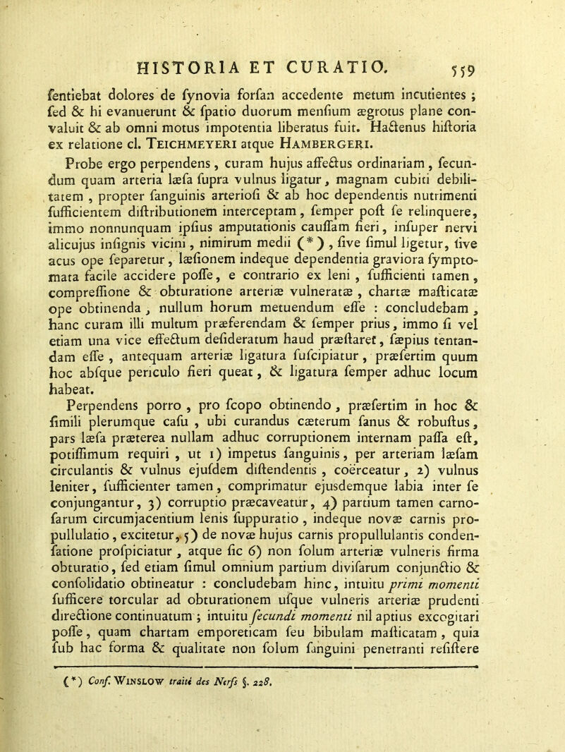 fentiebat dolores de fynovia forfan accedente metum incudentes ; fed & hi evanuerunt & fpatio duorum mendum aegrotus plane con- valuit & ab omni motus impotentia liberatus fuit. Haflenus hiftoria ex relatione cl. Teichmeyeri atque Hambergeri. Probe ergo perpendens, curam hujus affe&us ordinariam , fecun- dum quam arteria laefa fupra vulnus ligatur, magnam cubiti debili- tatem , propter fanguinis arteriod & ab hoc dependentis nutrimenti fufficientem diftributionem interceptam, femper poft fe relinquere, immo nonnunquam ipfius amputationis cauffam fieri, infuper nervi alicujus infignis vicini, nimirum medii (# ) , five fimul ligetur, live acus ope feparetur, lsfionem indeque dependentia graviora fympto- mata facile accidere pofle, e contrario ex leni , fufficienti tamen, compreflione & obturatione arteriae vulneratae , chartae mafticats ope obtinenda , nullum horum metuendum elfe : concludebam , hanc curam illi multum praeferendam & femper prius, immo fi vel etiam una vice effeftum defideratum haud prsftaref, faepius fientan- dam effe , antequam arteris ligatura fufcipiatur , prsfertim quum hoc abfque periculo fieri queat, & ligatura femper adhuc locum habeat. Perpendens porro , pro fcopo obtinendo , praefertim in hoc Sc fimili plerumque cafu , ubi curandus csterum fanus & robuftus, pars laefa praeterea nullam adhuc corruptionem internam paffa eft, potiflimum requiri , ut 1) impetus fanguinis, per arteriam Isfam circulantis & vulnus ejufdem diftendentis , coerceatur, 2) vulnus leniter, fufficienter tamen, comprimatur ejusdemque labia inter fe conjungantur, 3) corruptio praecaveatur, 4) partium tamen carno- farum circumjacentium lenis fuppuratio , indeque novae carnis pro- pullulatio, excitetur, 5) de novs hujus carnis propullulantis conden- fatione profpiciatur, atque fic 6) non folum arteris vulneris firma obturatio, fed etiam fimul omnium partium divifarum conjun&io & confolidatio obtineatur : concludebam hinc, intuitu primi momenti fufficere torcular ad obturationem ufque vulneris arteris prudenti dire&ione continuatum ; intuitu fecundi momenti nil aptius excogitari poffe, quam chartam emporeticam feu bibulam mafiicatam , quia fub hac forma & qualitate non folum fanguini penetranti refiftere (*) (*) Conf. WlNSLOW traiti des Ntrfs §. 228.