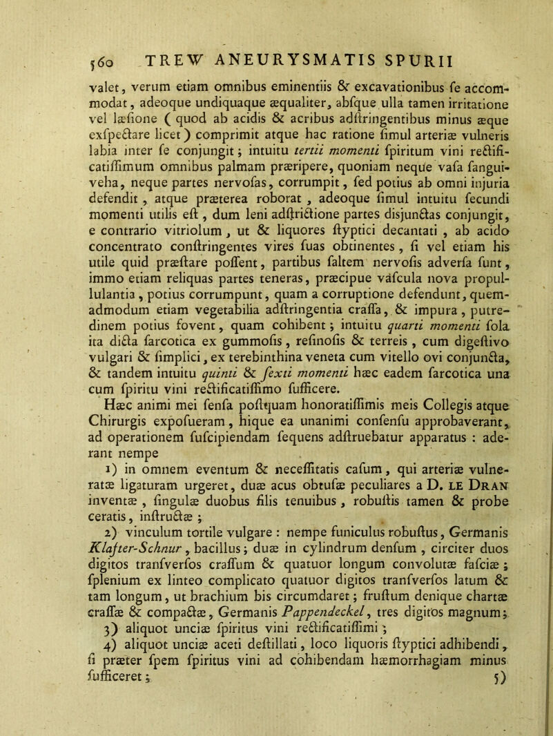 valet, verum etiam omnibus eminentiis & excavationibus Te accom- modat , adeoque undiquaque aequaliter, abfque ulla tamen irritatione vel laefione ( quod ab acidis & acribus adfiringentibus minus aeque exfpe&are licet) comprimit atque hac ratione fimul arteriae vulneris labia inter fe conjungit; intuitu tertii momenti fpiritum vini reflifi- catiflimum omnibus palmam praeripere, quoniam neque vafa fangui- veha, neque partes nervofas, corrumpit, fed potius ab omni injuria defendit , atque praeterea roborat , adeoque fimul intuitu fecundi momenti utilis eft , dum leni adftri&ione partes disjungas conjungit, e contrario vitriolum, ut & liquores fhyptici decantati , ab acido concentrato confiringentes vires fuas obtinentes, fi vel etiam his utile quid praeftare poffent, partibus faltem nervofis adverfa funt, immo etiam reliquas partes teneras, praecipue vafcula nova propul- lulantia , potius corrumpunt, quam a corruptione defendunt, quem- admodum etiam vegetabilia adftringentia craffa, & impura, putre- dinem potius fovent, quam cohibent; intuitu quarti momenti fola ita di£la farcotica ex gummofis, refinofis & terreis, cum digeftivo vulgari & fimplici,ex terebinthina veneta cum vitello ovi conjun&a, & tandem intuitu quinti & fexti momenti haec eadem farcotica una cum fpiritu vini reflificatiffimo fufficere. Haec animi mei fenfa pofiquam honoratiflimis meis Collegis atque Chirurgis expofueram, hique ea unanimi confenfu approbaverant, ad operationem fufcipiendam fequens adftruebatur apparatus : ade- rant nempe 1) in omnem eventum & neceflitatis cafum, qui arteriae vulne- ratae ligaturam urgeret, duae acus obtufae peculiares a D. LE Dran inventae , fingulae duobus filis tenuibus , robufiis tamen & probe ceratis, infiruftae ; 2) vinculum tortile vulgare : nempe funiculus robuftus, Germanis Klajter-Schnur, bacillus; duae in cylindrum denfum , circiter duos digitos tranfverfos craflum & quatuor longum convolutae fafciae ; fplenium ex linteo complicato quatuor digitos tranfverfos latum & tam longum, ut brachium bis circumdaret; frufium denique chartae craffae & compa&ae, Germanis P appendeckel, tres digitos magnum; 3) aliquot unciae fpiritus vini reflificatiflimi; 4) aliquot unciae aceti defiillati, loco liquoris fiyptici adhibendi, fi praeter fpem fpiritus vini ad cohibendam haemorrhagiam minus fufficeret; 5)