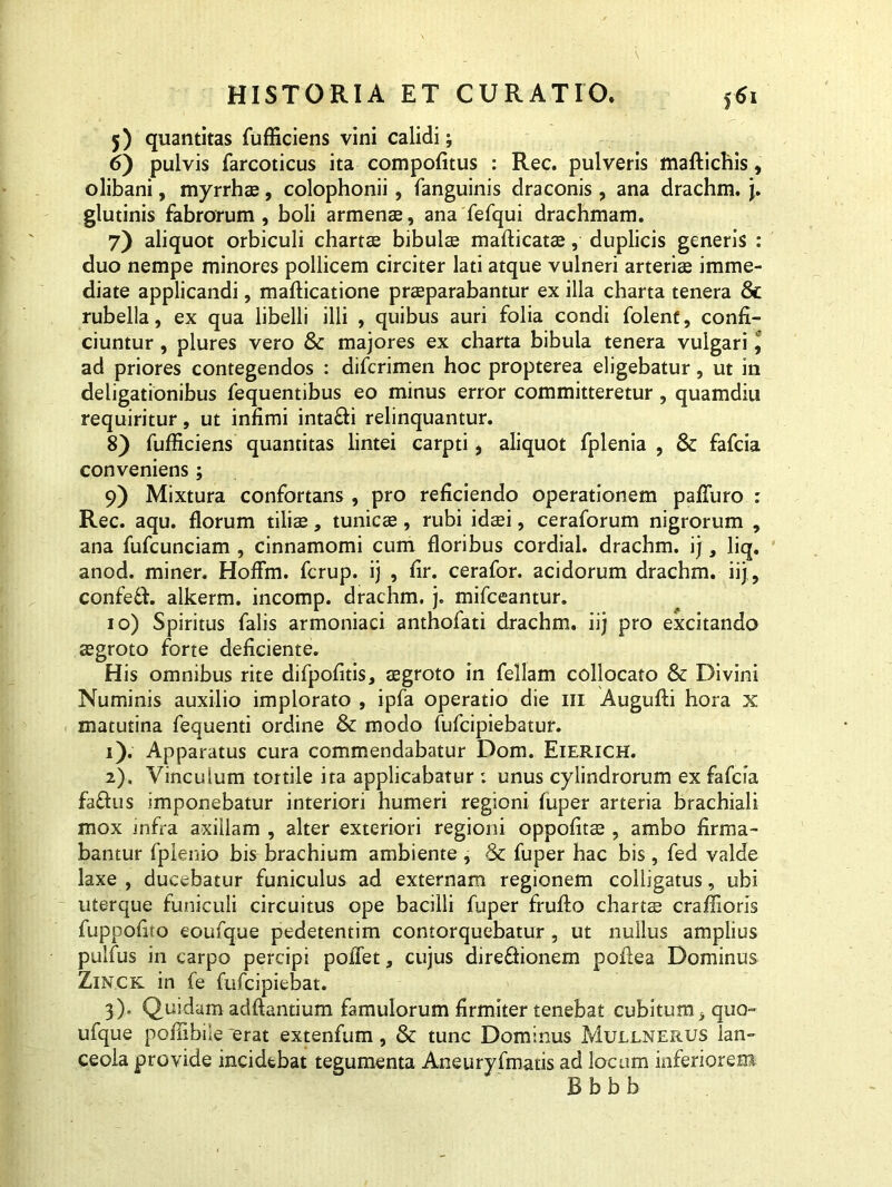 5) quantitas fufficiens vini calidi; 6) pulvis farcoticus ita compofitus : Rec. pulveris maftichis, olibani, myrrhx, Colophonii, fanguinis draconis, ana drachm. j. glutinis fabrorum , boli armenae, ana fefqui drachmam. 7) aliquot orbiculi chartae bibulae mafticatae, duplicis generis : duo nempe minores pollicem circiter lati atque vulneri arteriae imme- diate applicandi, mafticatione praeparabantur ex illa charta tenera 8c rubella, ex qua libelli illi , quibus auri folia condi folenf, confi- ciuntur , plures vero & majores ex charta bibula tenera vulgari 9 ad priores contegendos : difcrimen hoc propterea eligebatur, ut in deligationibus fequentibus eo minus error committeretur, quamdiu requiritur, ut infimi intafti relinquantur. 8) fufficiens quantitas lintei carpti, aliquot fplenia , & fafcia conveniens; 9) Mixtura confortans , pro reficiendo operationem paliuro : Rec. aqu. florum tiliae, tunicae, rubi idaei, ceraforum nigrorum , ana fufcunciam , cinnamomi cum floribus cordial. drachm. ij, liq. anod. miner. Hoffm. fcrup. ij , fir. cerafor. acidorum drachm. iij, confedf. alkerm. incomp. drachm. j. mifceantur. 10) Spiritus falis armoniaci anthofati drachm. iij pro excitando aegroto forte deficiente. His omnibus rite difpofitis, aegroto in feliam collocato & Divini Numinis auxilio implorato , ipfa operatio die ni Augufti hora x matutina fequenti ordine & modo fufcipiebatur. 1) . Apparatus cura commendabatur Dom. Eierich. 2) . Vinculum tortile ita applicabatur : unus cylindrorum ex fafcia fafhis imponebatur interiori humeri regioni fuper arteria brachiali mox infra axillam , alter exteriori regioni oppofitae, ambo firma- bantur fplenio bis brachium ambiente , & fuper hac bis , fed valde laxe , ducebatur funiculus ad externam regionem colligatus, ubi uterque funiculi circuitus ope bacilli fuper frufto chartae craffioris fuppofito eoufque pedetentim contorquebatur , ut nullus amplius pulfus in carpo percipi poffet, cujus dire&ionem pofiea Dominus Zinck in fe fufcipiebat. 3) . Quidam adftantium famulorum firmiter tenebat cubitum, quo- ufque pofilbile erat extenfum, & tunc Dominus Mullnerus lan- ceola provide incidebat tegumenta Aneuryfmatis ad locum inferiorem B b b b