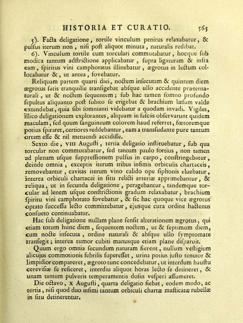 5) . Fa&a deligatione, tortile vinculum penitus relaxabatur, & pulfus iterum non , nifi poft aliquot minuta, naturalis redibat. 6) . Vinculum tortile cum torculari commutabatur, hocque fub modica tantum adftri&ione applicabatur , fupra ligaturam & infra eam , fp iri tus vini camphoratus illinebatur , asgrotus in le&um col- locabatur &, ut antea, fovebatur. Reliquam partem quarti diei, noftem infecutam & quintum diem aegrotus fatis tranquille tranfigebat abfque ullo accidente pra^terna- turali , ut & nodem fequentem; fub hac tamen fomno profundo fepultus aliquanto poft fubito fe erigebat & brachium laefum valde extendebat, quia fibi fomnianti videbatur a quodam invadi. Vigiles, illico deligationem explorantes, aliquam in fafciis obfervarunt quidem maculam, fed quum fanguineum colorem haud referret, foetoremque potius fpiraret, certiores reddebantur, eam a transfudante pure tantum ortam efte & nil metuendi accidifle. Sexto die, viii Augufti, tertia deligatio inftituebatur, fub qua torcular non commutabatur, fed tantum paulo fortius, non tamen ad plenam ufque fupprellionem pulfus in carpo, conftringebatur, deinde omnia , exceptis iterum tribus infimis orbiculis chartaceis, removebantur , cavitas iterum vino calido ope ftphonis eluebatur, anterea orbiculi chartacei in fitu reli&i arteriee apprimebantur, & reliqua, ut in fecunda deligatione , peragebantur, tandemque tor- cular ad lenem ufque conftri&ionis gradum relaxabatur, brachium fpiritu vini camphorato fovebatur, & ftc hac quoque vice aegrotus optato fucceffu lefto committebatur, e;u$que cura ordine ha&enus confueto continuabatur. Hac fub deligatione nullam plane fenftt alterationem eegrotus, qui etiam totum hunc diem , fequentem noflem, ut & feptimum diem, cum no fle infecuta , ordine naturali & abfque ullo fymptomate tranfegit; interea tumor cubiti manusque etiam plane difparuit. Quum ergo omnia fecundum naturam fierent, nullum veftigium alicujus commotionis febrilis fupereffet, urina potius jufto tenuior & limpidior compareret, aegroto tunc concedebatur, ut interdum hauftu cerevifiee fe reficeret, interdiu aliquot horas leflo fe detineret, &C unam tantum pulveris temperamentis dofin vefperi aflumeret. Die o&avo, x Augufti, quarta deligatio fiebat, eodem modo, ac tertia, nifi quod duo infimi tantum orbiculi chartee mafticatas rubellae in fitu detinerentur.