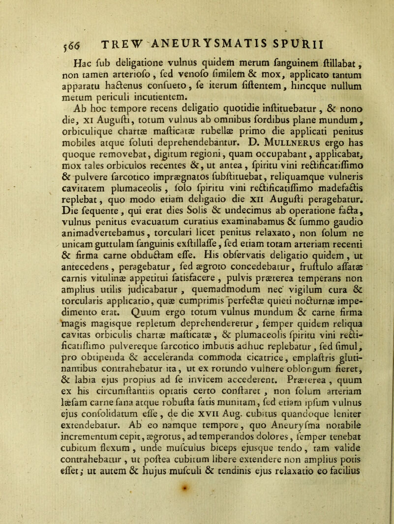 Hac fub deligatione vulnus quidem merum fanguinem ftillabat, non tamen arteriofo, fed venofo fimilem & mox, applicato tantum apparatu haftenus confueto, fe iterum fiftentem, hincque nullum metum periculi incutientem. Ab hoc tempore recens deligatio quotidie inftituebatur, & nono die, xi Augufti, totum vulnus ab omnibus fordibus plane mundum, orbiculique chartee mafticatae rubellae primo die applicati penitus mobiles atque foluti deprehendebantur. D. Mullnerus ergo has quoque removebat, digitum regioni, quam occupabant, applicabat, mox tales orbiculos recentes &, ut antea, fpiritu vini re&ificatiflimo & pulvere farcotico impraegnatos fubftituebat, reliquamque vulneris cavitatem plumaceolis , folo fpiritu vini reftificatiflimo madefaftis replebat, quo modo etiam deligatio die xn Augufti peragebatur. Die fequente, qui erat dies Solis & undecimus ab operatione fa£fa, vulnus penitus evacuatum curatius examinabamus & fummo gaudio animadvertebamus, torculari licet penitus relaxato, non folum ne unicam guttulam fanguinis exftillaffe, fed etiam totam arteriam recenti & firma carne obduftam effe. His obfervatis deligatio quidem, ut antecedens, peragebatur, fed aegroto concedebatur, fruftulo affatae carnis vitulinae appetitui fatisfacere , pulvis praeterea temperans non amplius utilis judicabatur , quemadmodum nec' vigilum cura & torcularis applicatio, quae cumprimisperfeRae quieti no&urnae impe- dimento erat. Quum ergo totum vulnus mundum & carne firma 'magis magisque repletum deprehenderetur, femper quidem reliqua cavitas orbiculis chartae mafticatae, & plumaceolis fpiritu vini re£ti- ficatiflimo pulvereque farcotico imbutis adhuc replebatur, fed fimul, pro obtijienda & acceleranda commoda cicatrice, emplaftris gluti- nantibus contrahebatur ita, ut ex rotundo vulnere oblongum fieret, & labia ejus propius ad fe invicem accederent. Praeterea , quum ex his circumftantiis optatis certo conflaret , non folum arteriam laefam carne fana atque robufta fatis munitam, fed etiam ipfum vulnus ejus confolidatum effe, de die xvn Aug, cubitus quandoque leniter extendebatur. Ab eo namque tempore, quo Aneuryfma notabile incrementum cepit, aegrotus, ad temperandos dolores, femper tenebat cubitum flexum , unde mufculus biceps ejusque tendo, tam valide contrahebatur , ut poftea cubitum libere extendere non ampiius potis effet; ut autem & hujus mufculi & tendinis ejus relaxatio eo facilius