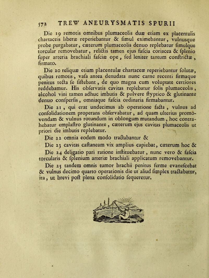 Die 19 remotis omnibus plumaceolis duae etiam ex placentulis chartaceis liber® reperiebantur & fimul eximebantur, vulnusque probe purgabatur, csterum plumaceolis denuo replebatur fimulque torcular removebatur, relidis tamen ejus fafcia coriacea & fplenio fuper arteria brachiali fafci® ope, fed leniter tantum conftrid® , firmato. Die 20 reliquae etiam placentulae chartaceae reperiebantur folut®, quibus remotis, vafa antea denudata nunc carne recenti firmaque penitus teda fe fiftebant, de quo magna cum voluptate certiores reddebamur. His obfervatis cavitas replebatur folis plumaceolis, alcohol vini tamen adhuc imbutis & pulvere ftyptico & glutinante denuo confperfis, omniaque fafcia ordinaria firmabantur. Die 21 , qui erat undecimus ab operatione fada , vulnus ad confolidationem properans obfervabatur, ad quam ulterius promo- vendam & vulnus rotundum in oblongum mutandum , hoc contra- hebatur emplaftro glutinante , casterum ejus cavitas plumaceolis ut priori die imbutis replebatur. Die 22 omnia eodem modo tradabantur & Die 23 cavitas caftaneam vix amplius capiebat, c®terum hoc & Die 24 deligatio pari ratione inftituebatur, nunc vero & fafcia torcularis & fplenium arteri® brachiali applicatum removebantur. Die 25 tandem omnis tumor brachii penitus ferme evanefcebat fe vulnus decimo quarto operationis die ut aliud fimplex tradabatur, ita, ut brevi poft plena confolidatio fequeretur.