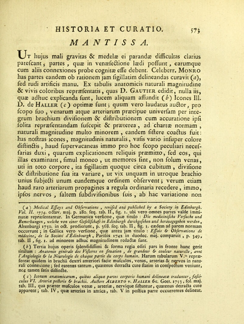 57} MANTISSA. Ur hujus mali gravitas & medelae ei parandae difficultas clarius patefcant, partes , quae in venaefe&ione laedi poliunt, earumque cum aliis connexiones probe cognitae efle debent. Celeberr. Monro has partes eandem ob rationem jam figillatim delineandas curavit (a), fed rudi artificis manu. Ex tabulis anatomicis naturali magnitudine & vivis coloribus repraefentatis, quas D. Gautier edidit, nulla iis, quae adhuc explicanda funt, lucem aliquam affundit (£) Icones 111. D. de Haller (c) optimae funt; quum vero laudatus au&or, pro fcopo fuo , venarum atque arteriarum praecipue univerfam per inte- grum brachium divifionem & diftributionem cum accuratione ipfi folita repraefentandam fufcepit & praeterea , ad chartae normam , naturali magnitudine multo minorem , eandem Mere coaftus fuit: has noflras icones, magnitudinis naturalis, vafis vario infuper colore diftin&is, haud fupervacaneas immo pro hoc fcopo peculiari necef- farias duxi, quarum explicationem reliquis praemitto, fed eos, qui illas examinant, fimul moneo , ut memores fint, non folum venas, uti in toto corpore, ita figillatim quoque circa cubitum , divifione & diftributione fua ita variare, ut vix unquam in utroque brachio unius fubje&i unum eundemque ordinem obfervent; verum etiam haud raro arteriarum propagines a regula ordinaria recedere, immo, ipfos nervos * faltem fubdivifionibus fuis , ab hac variatione non ( a ~) Medical EJJays and Obfervations , revifed ana published by a Society in Edinburgh. Vol. II. 1734. oftav. maj. p. 280. feq. tab. II, fig. 1. ubi vero omnes partes valde immi- nutae repraefentantur. In Germanica verfione, quae titulo : Die medicinifche Verfuche und Bemerkungen , welch< von einer Gefellfchaft in Edinburgh durchgefehen und herausgegeben werden, Altenburgi 1750. in o£h prodierunt, p. 368. feq. tab. II, fig. 1. eaedem ad parem normam occurrunt ; in Gallica vero verfione, quae antea jam titulo : EJfais & Obfervations de medecine, de la Societe d’ fLdinbourgh , Parifiis 1742 in duodec. maj. comparuit , p. 349, tab. II , fig. 1. ad minorem adhuc magnitudinem reda&ae funt. (b) Tertia hujus operis fplendidiffimi & forma regia editi pars in fronte hunc gerit titulum : Anatomie ginerale des Vifceres en fituation , de grandeur & couleur naturelle, avec TAngiologie 6* la Neurologie de chaque parde du corps humain. Harum tabularum V.ta reprae- fentat quidem in brachii dextri anteriori facie mufculos, venas, arterias & nqrvos in natu- rali connexione; fed eatenus tantum, quatenus detra&a cute ftatim in confpeaum veniunt, nee tamen fatis diftin&e. (c) Iconum anatomicarum, quibus aliqua, partes corporis humani delineato, traduntur, fafci~ culus VI. Arteria pedoris 6» brachii. Auttore Alberto v. Haller &c. Gott. 1753 , fol. maj. tab, III, qua praeter mufculos venae , arteriae, nervique fiftuntur, quatenus detrafta cute apparent; tab. IV, quae arterias in antica, tab. V in poftica parte occurrentes delineat.