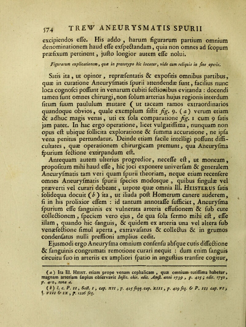 excipiendos effe. His addo , harum figurarum partium omnium denominationem haud effe exfpeftandam, quia non omnes ad fcopum praefixum pertinent, jufto longior autem effe nolui. Figurarum explicationem, qua in prototypo hic locatur, vide cum reliquis in fine operis. Satis ita , ut opinor , repraffentatis & expofitis omnibus partibus, quae in curatione Aneuryfmatis fpurii attendendae funt, facilius nunc loca cognofci poffunt in venarum cubiti fe&ioaibus evitanda : docendi tamen funt omnes chirurgi, non folum arterias hujus regionis interdum fitum fuum paululum mutare ( ut taceam ramos extraordinarios quandoque obvios, quale exemplum fiftit fig, 9. ( a ) verum etiam & adhuc magis venas, uti ex fola comparatione fig. 1 cum 9 fatis jam patet. In hac ergo operatione, licet vulgatiffima, nunquam non opus eft ubique follicita exploratione & fumma accuratione, ne ipfa vena penitus pertundatur. Deinde etiam facile intelligi poffunt diffi- cultates, quae operationem chirurgicam premunt, qua Aneuryfma fpurium feftione extirpandum eft. Antequam autem ulterius progredior, neceffe eft, ut moneam, propofitum mihi haud effe , hic joci exponere univerfam & generalem Aneuryfmatis tam veri quam fpurii theoriam, neque etiam recenfere omnes Aneuryfmatis fpurii fpecies modosque , quibus fingulae vel praeverti vel curari debeant, utpote quae omnia 111. Heisterus fatis folidequa docuit (£) ita, ut iliada poft Homerum canere auderem, ft in his prolixior effem : id tantum annotaffe fufficiet, Aneuryfma fpurium effe fanguinis ex vulnerata arteria effufionem & fub cute colle&ionem, fpeciem vero ejus, de qua fola fermo mihi eft , effe illam , quando hic danguis, & quidem ex arteria una vel altera fub venaefe&ione fimul aperta, extravafatus & colle61us &: in grumos condenfatus nulli preffioni amplius cedit. Ejusmodi ergo Aneuryfma omnium confenfu abfque cutis diffeftione & fanguinis congrumati remotione curari nequit : dum enim fanguis circuitu fuo in arteriis ex ampliori fpatio in anguftius tranfire cogitur. (a) Ita 111. Heist. etiam prope venam cephalicam , quae omnium tutiffima habetur, magnam arteriam faepius obfervavit Infiit. chir. edit. Amft. anni 1739 3 p. 42j ; edit. 17j0, p. 410, nota a. ( h ) l. c. P. 11, Se(i. I 3 cap. XII , p. 423 feqq. cap. XIII , p. 429 feq. & P, llj cap. VI > VIII & IX , p. 1226 feq.