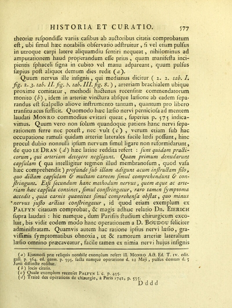 theoria refpondiffe variis cafibus ab auftoribus citatis comprobatum eft, ubi fimul hac notabilis obfervatio adftruitur , fi vel etiam pulfus in utroque carpi latere aliquamdiu fentiri nequeat, nihilominus ad amputationem haud properandum efle prius , quam manifefia inci- pientis fphaceli ligna in cubito vel manu adpareant, quum pulfus fapius poft aliquot demum dies redit (a). Quum nervus ille infignis , qui medianus dicitur ( 2. 2. tab. I. fig. 2. j. tab. II. fig. 5. tab. III. fig. 8. ) , arteriam brachialem ubique proxime comitatur , methodi ha£Ienus recenfita commendatorum monito (b) , idem in arteria vin&ura abfque lafione ab eadem fepa- randus eft fcalpello aliove inftrumento tantum, quantum pro libero tranfitu acus fufficit. Quomodo hac lafio nervi perniciofa ad mentem laudati Monro commodius evitari queat, fuperius p. 575 indica- vimus. Quum vero non folum quandoque patiens hanc nervi fepa- rationem ferre nec potefi:, nec vult (c) , verum etiam fub hac occupatione ramuli quidam arteria laterales facile ladi poffunt, hinc procul dubio nonnulli ipfum nervum fimul ligare non reformidarunt, de quoLEDRAN ( d) hac latine reddita refert : funt quidam pradi- eorum, qui arteriam detegere negligunt. Quam primum denudarunt capfulam ( qua intelligitur tegmen illud membranofum , quod vafa hac comprehendit) profunde fub illam adigunt acum infirudam filo 9 quo didam capfulam & multam carnem fimul comprehendunt & con- fringunt. Etji fecundum hanc methodum nervus . quem ce que ac arte- riam heee capfula continet > fimul confringatur, raro tamen fymptoma accedit, quia carnis quantitas fimul comprehenfa obfiat, quo minus * nervus jufio ardius confringatur , id quod etiam exemplum ex Palfyn citatum comprobat, & magis adhuc relatio Dn. Eierich fupra laudati : hic namque, dum Parifiis fiudium chirurgicum exco- luit, bis vidit eodem modo hanc operationem a D. Boudou feliciter adminiftratam. Quamvis autem hac ratione ipfius nervi lafio, gra- viffimis fymptornatibus obnoxia, ut & ramorum arteria lateralium lafio omnino pracaveatur, facile tamen ex nimia nervi hujus infignis (d) Ejusmodi prae reliquis notabile exemplum refert ili. Monro A£f. Ed. T. iv. edit, gall. p. 364. ed. germ. p. 395. fa£ta namque operatione d. 23 Maji, pulfus demum d. 3 Junii diftin&e redibat. ( b ) locis citatis. (c) Quale exemplum recenfet Palfyn 1. c. p. 43 3. (d) Traite des operations de chi»urgie, a Paris 1742, p. 333.