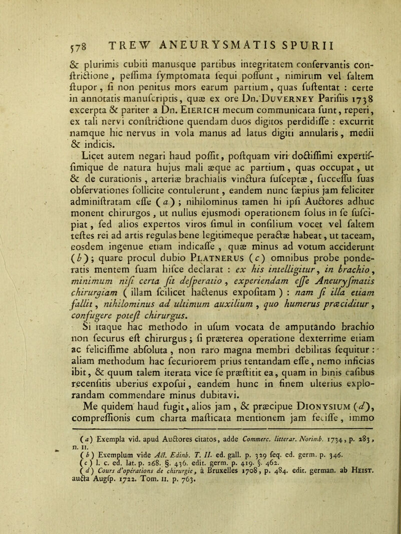 & plurimis cubiti manusque partibus integritatem ronfervantis con- ftridione , peffima fymptomata iequi poliunt , nimirum vel faltem ftupor, fi non penitus mors earum partium, quas fuftentat : certe in annotatis manufcriptis, quae ex ore Dn. Duverney Paridis 1738 excerpta & pariter a Dn. Eierich mecum communicata funt, reperi, ex tali nervi conflriflione quendam duos digitos perdidiffe : excurrit namque hic nervus in vola manus ad latus digiti annularis, medii & indicis. Licet autem negari haud poffit, poftquam viri do&iffimi experttT- fimique de natura hujus mali aeque ac partium, quas occupat r ut & de curationis, arteriae brachialis vin£lura fufceptae, fucceffu fuas obfervationes follicite contulerunt, eandem nunc faepius jam feliciter adminiflratam effe ( a') ; nihilominus tamen hi ipfi AuRores adhuc monent chirurgos, ut nullus ejusmodi operationem folus in fe fufci- piat, fed alios expertos viros fimul in confilium vocet vel faltem teftes rei ad artis regulas bene legitimeque peraftae habeat, ut taceam, eosdem ingenue etiam indicaffe , quae minus ad votum acciderunt (£); quare procul dubio Platnerus (c) omnibus probe ponde- ratis mentem fuam hifce declarat : ex his intelLigitur, in brachio, minimum niji certa Jit defperatio , experiendam ejje Aneuryfmatis chirurgiam ( illam fcilicet ha&enus expolitam ) : nam Ji illa etiam fallit, nihilominus ad ultimum auxilium , quo humerus prceciditur , confugere potejl chirurgus. Si itaque hac methodo in ufum vocata de amputando brachio non fecurus eft chirurgus; (i praeterea operatione dexterrime etiam ac feliciflime abfoluta, non raro magna membri debilitas fequitur : aliam methodum hac fecuriorem prius tentandam effe, nemo inficias ibit, & quum talem iterata vice fe praeftitit ea, quam in binis cafibus recenfitis uberius expofui, eandem hunc in finem ulterius explo- randam commendare minus dubitavi. Me quidem haud fugit, alios jam , & praecipue Dionysium (d), compreffionis cum charta mafticata mentionem jam feciffe, immo (a) Exempla vid. apud Au&ores citatos, adde Commere, litterar. Norimb. 1734, p. 283, n. 11. ( b ) Exemplum vide Ati. Edinb. T. 11. ed. gall. p. 329 feq. ed. germ. p. 346. (c) 1. c. ea. lat. p. 268. §. 436. edit. germ. p. 419. §. 462. (d) Cours d'operations de ckirurgie, a Bruxelles 1708, p. 484. edit, german. ab Heist.