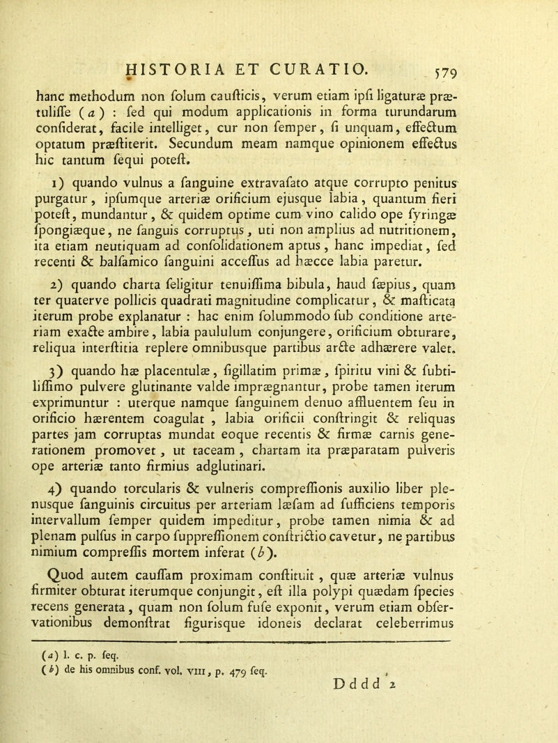 hanc methodum non folum caufticis, verum etiam ipfi ligaturae prae- tulilTe (a ) : fed qui modum applicationis in forma turundarum confiderat, facile intelliget, cur non femper, fi unquam, effe&um optatum prseffciterit. Secundum meam namque opinionem effe&us hic tantum fequi poteft. 1) quando vulnus a fanguine extravafato atque corrupto penitus purgatur, ipfumque arteriae orificium ejusque labia, quantum fieri poteft, mundantur , & quidem optime cum vino calido ope fyringae fpongiaeque, ne fanguis corruptus, uti non amplius ad nutritionem, ita etiam neutiquam ad confolidationem aptus, hanc impediat, fed recenti & balfamico fanguini acceflus ad faecee labia paretur. 2) quando charta feligitur tenuiffima bibula, haud faepius, quam ter quaterve pollicis quadrati magnitudine complicatur, & mafticata iterum probe explanatur : hac enim folummodo fub conditione arte- riam exafte ambire, labia paululum conjungere, orificium obturare, reliqua interftitia replere omnibusque partibus ar&e adhaerere valet. 3) quando hae placentulae, figillatim primae, ipiritu vini & fubti- liffimo pulvere glutinante valde impraegnantur, probe tamen iterum exprimuntur : uterque namque fanguinem denuo affluentem feu in orificio haerentem coagulat , labia orificii conftringit &: reliquas partes jam corruptas mundat eoque recentis & firmae carnis gene- rationem promovet, ut taceam , chartam ita praeparatam pulveris ope arteriae tanto firmius adglutinari. 4) quando torcularis & vulneris compreffionis auxilio liber ple- nusque fanguinis circuitus per arteriam laefam ad fufficiens temporis intervallum femper quidem impeditur, probe tamen nimia & ad plenam pulfus in carpo fupprefflonem confiri&io cavetur, ne partibus nimium compreffis mortem inferat (b). Quod autem cauffam proximam conftituit , quae arteriae vulnus firmiter obturat iterumque conjungit , efi illa polypi quaedam fpecies recens generata , quam non folum fufe exponit, verum etiam obfer- vationibus demonftrat figurisque idoneis declarat celeberrimus (d) 1. c. p. feq. ( £) de his omnibus conf. vol. viii, p. 479 feq. D d d d 2