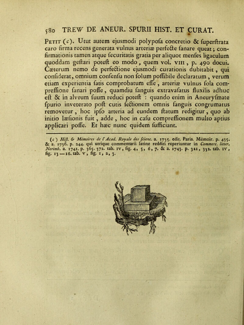 5Bo TRW DE ANEUR. SPURII HIST. ET CURAT. Petit (c). Utut autem ejusmodi polypofa concretio & fuperftrata caro firma recens generata vulnus arteriae perfere fanare queat; con- firmationis tamen atque fecuritatis gratia per aliquot menfes ligaculum quoddam geftari poteft eo modo, quem vol. vili, p. 490 docui. Caeterum nemo de perfeRione ejusmodi curationis dubitabit, qui confiderat, omnium confenfu non folum poflibile declaratum , verum etiam experientia fatis comprobatum effe , arterise vulnus fola com- preflione fanari poffe, quamdiu fanguis extravafatus fluxilis adhuc efl & in alveum fuum reduci poteft : quando enim in Aneuryfmate fpurio inveterato poft cutis fe&ionem omnis fanguis congrumatus removetur, hoc ipfo arteria ad eundem ftatum redigitur, quo ab initio laefionis fuit, adde, hoc in cafu compreflionem multo aptius applicari poffe. Et haec nunc quidem fufficiant. (c) Hifl. & Memoires de VAcad. Royale des fcienc. a. 1735. edit. Paris. Memoir. p. 435. & a. 1736. p. 244. qui utrique commentarii latine redditi reperiuntur in Commere, litter. Norimb. a. 1741. p. 365. 372. tab. iv, fig. 4, 5, 6, 7. & a. 1743. p. 321, 332. tab. iva