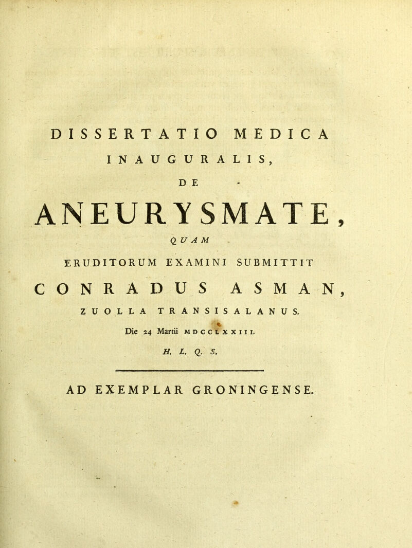 DISSERTATIO MEDICA INAUGURAL1S, D E ANEURYSMATE, QUAM ERUDITORUM EXAMINI SUBMITTIT CONRADUS ASMAN, ZUOLLA TRANSISALANUS, % Die 24 Martii mdcclxxiii. H. L. Q. S. '' ' . AD EXEMPLAR GRONINGENSE. /