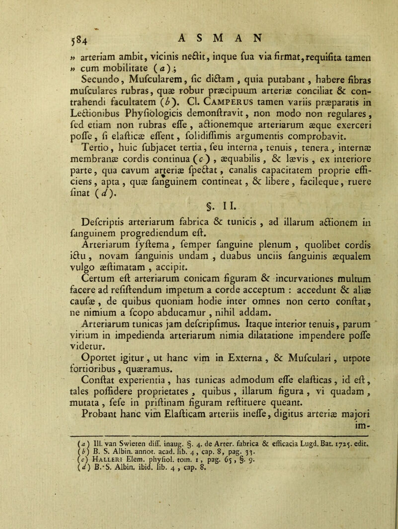 » arteriam ambit, vicinis neffit, inque fua via firmat,requifita tamen » cum mobilitate (<z); Secundo, Mufcularem, fic di£tam , quia putabant, habere fibras mufculares rubras, quae robur praecipuum arteriae conciliat & con- trahendi facultatem (£). Cl. Camperus tamen variis praeparatis in Le&iombus Phyfiologicis demonftravit, non modo non regulares, fed etiam non rubras effe , afiionemque arteriarum aeque exerceri poffe, fi elafticae effent, folidiffimis argumentis comprobavit. Tertio, huic fubjacet tertia, feu interna, tenuis, tenera, internae membranae cordis continua (c) , aequabilis, & laevis , ex interiore parte, qua cavum arteriae fpe&at, canalis capacitatem proprie effi- ciens, apta, quae fanguinem contineat, & libere, facileque, ruere finat ( d). $. 11. Defcriptis arteriarum fabrica & tunicis , ad illarum affionem in fanguinem progrediendum eft. Arteriarum fyflema, femper fanguine plenum , quolibet cordis i£tu , novam fanguinis undam , duabus unciis fanguinis ecqualem vulgo eeftimatam , accipit. Certum eft arteriarum conicam figuram & incurvationes multum facere ad refiftendum impetum a corde acceptum : accedunt & aliae caufae , de quibus quoniam hodie inter omnes non certo conftat, ne nimium a fcopo abducamur , nihil addam. Arteriarum tunicas jam defcripfimus. Itaque interior tenuis, parum virium in impedienda arteriarum nimia dilatatione impendere poffe videtur. Oportet igitur, ut hanc vim in Externa , Sc Mufculari, utpote fortioribus, quadramus. Conftat experientia, has tunicas admodum effe elafticas, id eft, tales poffidere proprietates , quibus, illarum figura , vi quadam, mutata, fefe in priftinam figuram reftituere queant. Probant hanc vim Elafticam arteriis ineffe, digitus arteriae majori im- \ .* frv (a ) 111. van Swieten diff. inaug. §. 4. de Arter, fabrica & efficacia Lugd. Bat. 1725. edit. (£) B. S. Albin. annot. acad. lib. 4, cap. 8, pag. 33. (c) Halleri Elem. phyfiol. tom. 1, pag. 63 > §• 9* (^) B.*S. Albin. ibid. lib. 4 , cap. 8.
