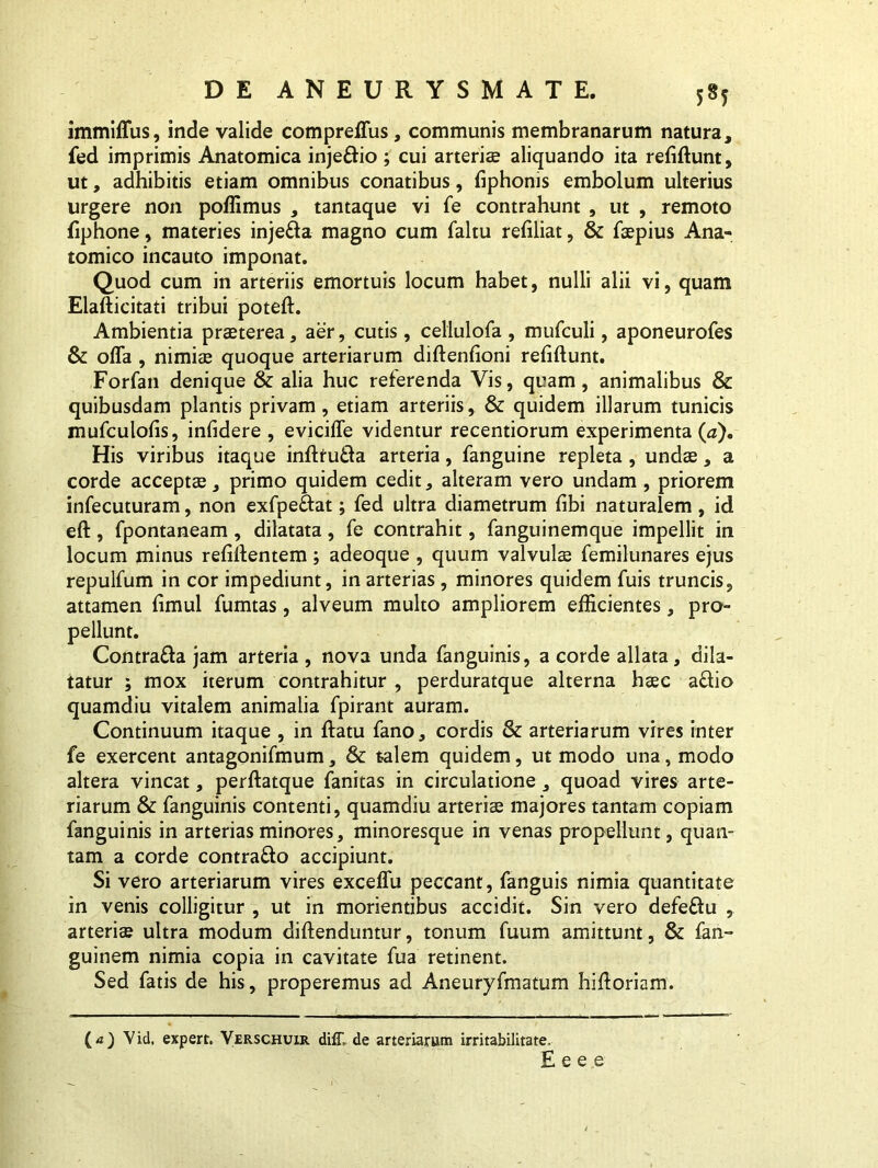 5*5 immiffus, inde valide comprefTus, communis membranarum natura, fed imprimis Anatomica inje&io ; cui arteris aliquando ita refiftunt, ut, adhibitis etiam omnibus conatibus, fiphonis embolum ulterius urgere non poffimus , tantaque vi fe contrahunt , ut , remoto fiphone, materies inje&a magno cum faltu refiliat, & fspius Ana- tomico incauto imponat. Quod cum in arteriis emortuis locum habet, nulli alii vi, quam Elafticitati tribui poteft. Ambientia praeterea, aer, cutis, cellulofa , mufculi, aponeurofes & offa , nimis quoque arteriarum diftenfioni refiftunt. Forfan denique & alia huc referenda Vis, quam, animalibus & quibusdam plantis privam, etiam arteriis, & quidem illarum tunicis mufculofis, infidere , eviciffe videntur recentiorum experimenta (a). His viribus itaque infttuda arteria, fanguine repleta, unds, a corde accepts, primo quidem cedit, alteram vero undam , priorem infecuturam, non exfpe&at; fed ultra diametrum fibi naturalem , id eft, fpontaneam, dilatata, fe contrahit, fanguinemque impellit in locum minus refiftentem; adeoque , quum valvuls femilunares ejus repulfum in cor impediunt, in arterias, minores quidem fuis truncis, attamen fimul fumtas, alveum multo ampliorem efficientes, pro- pellunt. Contra&a jam arteria , nova unda fanguinis, a corde allata, dila- tatur ; mox iterum contrahitur , perduratque alterna hsc a&io quamdiu vitalem animalia fpirant auram. Continuum itaque , in ftatu fano, cordis & arteriarum vires inter fe exercent antagonifmum, & talem quidem, ut modo una, modo altera vincat, perftatque fanitas in circulatione, quoad vires arte- riarum & fanguinis contenti, quamdiu arteris majores tantam copiam fanguinis in arterias minores, minoresque in venas propellunt, quan- tam a corde contrado accipiunt. Si vero arteriarum vires exceffu peccant, fanguis nimia quantitate in venis colligitur , ut in monentibus accidit. Sin vero defe&u , arteris ultra modum diftenduntur, tonum fuum amittunt, & fan- guinem nimia copia in cavitate fua retinent. Sed fatis de his, properemus ad Aneuryfmatum hifforiam. (<0 Vid. expert. Verschuir diff, de arteriarum irritabilitate.